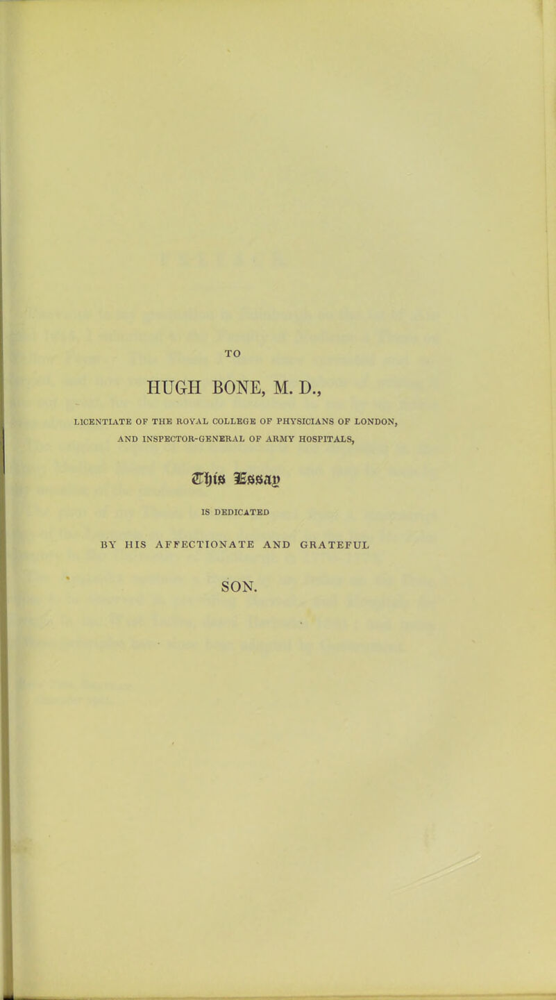 TO HUGH BONE, M. D., LICENTLVTB OF THE ROYAL COLLEGE OP PHYSICIANS OF LONDON, AND INSPECTOR-GENERAL OF ARMY HOSPITALS, IS DEDICATED BY HIS AFFECTIONATE AND GRATEFUL SON.