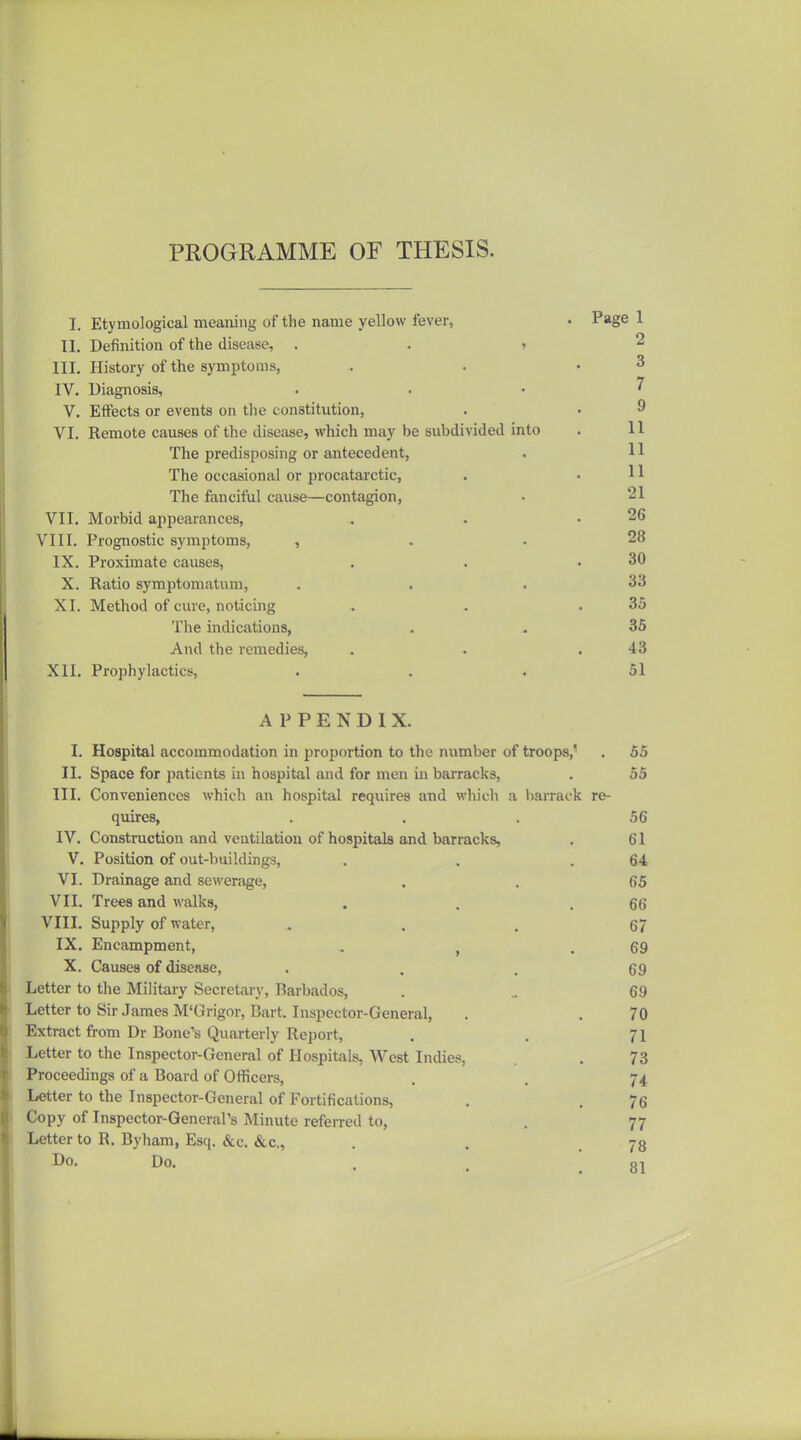 PROGRAMME OF THESIS. I. Etymological meaning of the name yellow fever, II. Definition of the disease, . . > III, History of the symptoms, IV. Diagnosis, V. Effects or events on the constitution, VI. Remote causes of the disease, which may be subdivided into The predisposing or antecedent, The occasional or procatarctic, The fanciful cause—contagion, VII. Morbid appearances, VIII. Prognostic symptoms, , IX. Proximate causes, X. Ratio symptomatum, XI. Method of cure, noticing The indications, And the remedies, XII. Prophylactics, APPENDIX. I. Hospital accommodation in proportion to the number of troops,' . 55 II. Space for patients in hospital and for men in barracks, . 55 III. Conveniences which an hospital requires and which a barrack re- quires, ... 56 IV. Construction and ventilation of hospitals and barracks, . 61 V. Position of out-buildings, . . .64 VI. Drainage and sewenvge, . . 66 VII. Trees and walks, . . .66 VIII. Supply of water, ^ . . 67 IX. Encampment, , , .69 X. Causes of diseaae, • . . 69 Letter to the Military Secretary, Barbados, . .. 69 Letter to Sir James M'Grigor, Bart. Inspector-General, . . 70 Extract from Dr Bone's Quarterly Report, . . 71 Letter to the Inspector-General of Hospitals, West Indies, . 73 Proceedings of a Board of Officers, . . 74 Letter to the Inspector-General of Fortifications, . . 76 Copy of Inspector-General's Minute referred to, . 77 Letter to R. Byham, Esq. &c. &c., . . .78 Do. Do. . oi . Page 1 2 3 7 9 II II 11 21 26 28 30 33 36 36 43 51