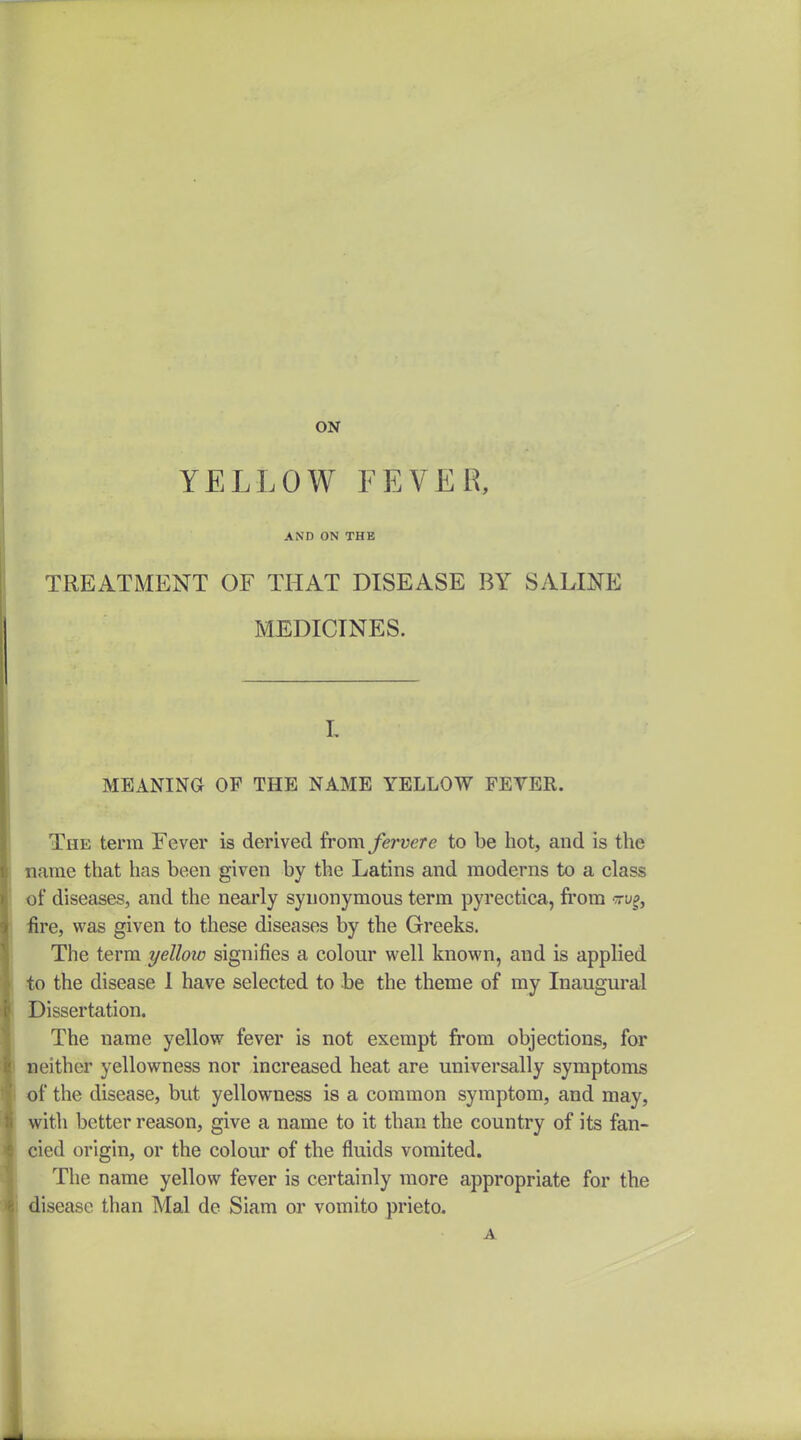 ON YELLOW FEVER, AND ON THE TREATMENT OF THAT DISEASE BY SALINE MEDICINES. L MEANING OF THE NAME YELLOW FEVER. The term Fever is derived from fewere to be hot, and is the name that has been given by the Latins and moderns to a class of diseases, and the nearly synonymous term pyrectica, fi'om tu^, iire, was given to these diseases by the Greeks. The term yellow signifies a colour well known, and is applied to the disease 1 have selected to be the theme of my Inaugural Dissertation. The name yellow fever is not exempt from objections, for neither yellowness nor increased heat are universally symptoms of the disease, but yellowness is a common symptom, and may, with better reason, give a name to it than the country of its fan- cied origin, or the colour of the fluids vomited. The name yellow fever is certainly more appropriate for the disease than Mai de Siam or vomito prieto. A