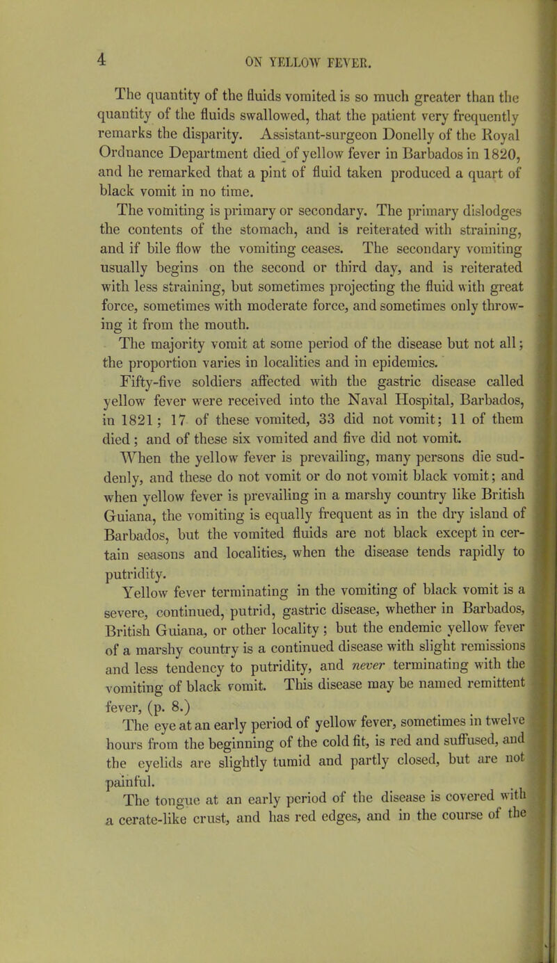 The quantity of the fluids vomited is so much greater than the quantity of the fluids swallowed, that the patient very frequently remarks the disparity. Assistant-surgeon Donelly of the Royal Ordnance Department died of yellow fever in Barbados in 1820, and he remarked that a pint of fluid taken produced a quart of black vomit in no time. The vomiting is primary or secondary. The primary dislodges the contents of the stomach, and is reiterated with straining, and if bile flow the vomiting ceases. The secondary vomiting usually begins on the second or third day, and is reiterated with less straining, but sometimes projecting the fluid with great force, sometimes with moderate force, and sometimes only throw- ing it from the mouth. The majority vomit at some period of the disease but not all; the proportion varies in localities and in epidemics. Fifty-five soldiers aflfected with the gastric disease called yellow fever were received into the Naval Hospital, Barbados, in 1821; 17 of these vomited, 33 did not vomit; 11 of them died; and of these six vomited and five did not vomit When the yellow fever is prevailing, many persons die sud- denly, and these do not vomit or do not vomit black vomit; and when yellow fever is prevailing in a marshy country like British Guiana, the vomiting is equally frequent as in the dry island of Barbados, but the vomited fluids are not black except in cer- tain seasons and localities, when the disease tends rapidly to putridity. Yellow fever terminating in the vomiting of black vomit is a severe, continued, putrid, gastric disease, whether in Barbados, British Guiana, or other locahty; but the endemic yellow fever of a marshy country is a continued disease with slight remissions and less tendency to putridity, and never terminating with the vomiting of black vomit. This disease may be named remittent fever, (p. 8.) The eye at an early period of yellow fever, sometimes in twelve hours from the beginning of the cold fit, is red and suff'used, and the eyelids are slightly tumid and partly closed, but are not painful. The tongue at an early period of the disease is covered with a cerate-like crust, and has red edges, and in the course of the