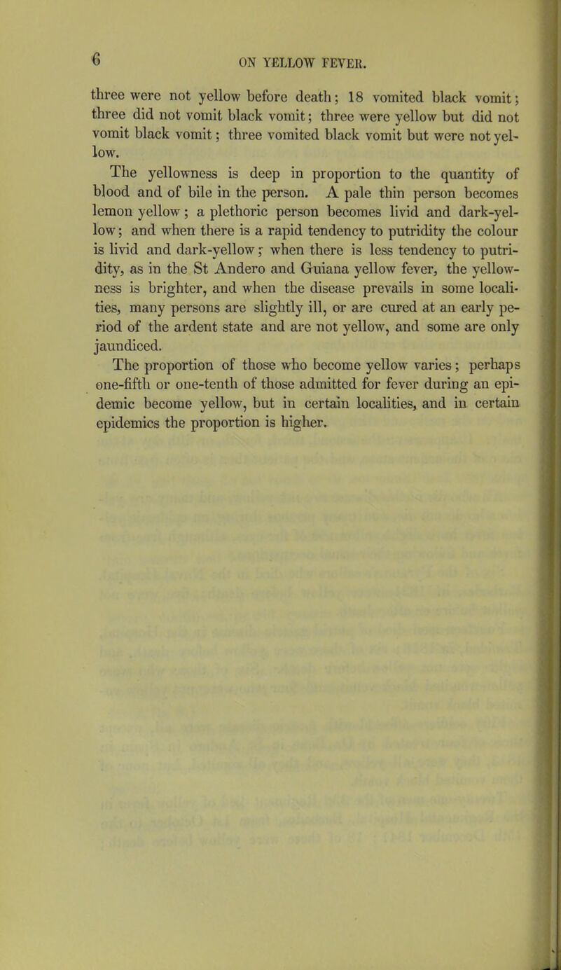 three were not yellow before death; 18 vomited black vomit; three did not vomit black vomit; three were yellow but did not vomit black vomit; three vomited black vomit but were not yel- low. The yellowness is deep in proportion to the quantity of blood and of bile in the person. A pale thin person becomes lemon yellow; a plethoric person becomes livid and dark-yel- low ; and when there is a rapid tendency to putridity the colour is livid and dark-yellow;: when there is less tendency to putri- dity, as in the St Andero and Guiana yellow fever, the yellow- ness is brighter, and when the disease prevails in some locali- ties, many persons are slightly ill, or are cured at an early pe- riod of the ardent state and are not yellow, and some are only jaundiced. The proportion of those who become yellow varies; perhaps one-fifth or one-tenth of those admitted for fever during an epi- demic become yellow, but in certain localities, and in certain epidemics the proportion is higlier.