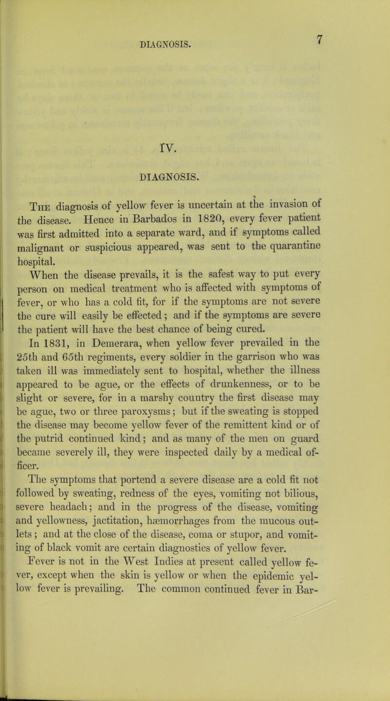 DIAGNOSIS. IV. DIAGNOSIS. The diagnosis of yellow fever is uncertain at the invasion of the disease. Hence in Barbados in 1820, every fever patient was first admitted into a separate ward, and if symptoms called malignant or suspicious appeared, was sent to the quarantine hospital. When the disease prevails, it is the safest way to put every person on medical treatment who is affected with symptoms of fever, or who has a cold fit, for if the symptoms are not severe the cure will easily be effected; and if the symptoms are severe the patient will have the best chance of being cured. In 1831, in Demerara, when yellow fever prevailed in the 25th and 65th regiments, every soldier in the garrison who was taken ill was immediately sent to hospital, whether the illness appeared to be ague, or the effects of drunkenness, or to be slight or severe, for in a marshy country the first disease may be ague, two or three paroxysms; but if the sweating is stopped the disease may become yellow fever of the remittent kind or of the putrid continued kind; and as many of the men on guard became severely ill, they were inspected daily by a medical of- ficer. The symptoms that portend a severe disease are a cold fit not followed by sweating, redness of the eyes, vomiting not bilious, severe headach; and in the progress of the disease, vomiting and yellowness, jactitation, haemorrhages from the mucous out- lets ; and at the close of the disease, coma or stupor, and vomit- ing of black vomit are certain diagnostics of yellow fever. Fever is not in the West Indies at present called yellow fe- ver, except when the skin is yellow or when the epidemic yel- low fever is prevailing. The common continued fever in Bar-