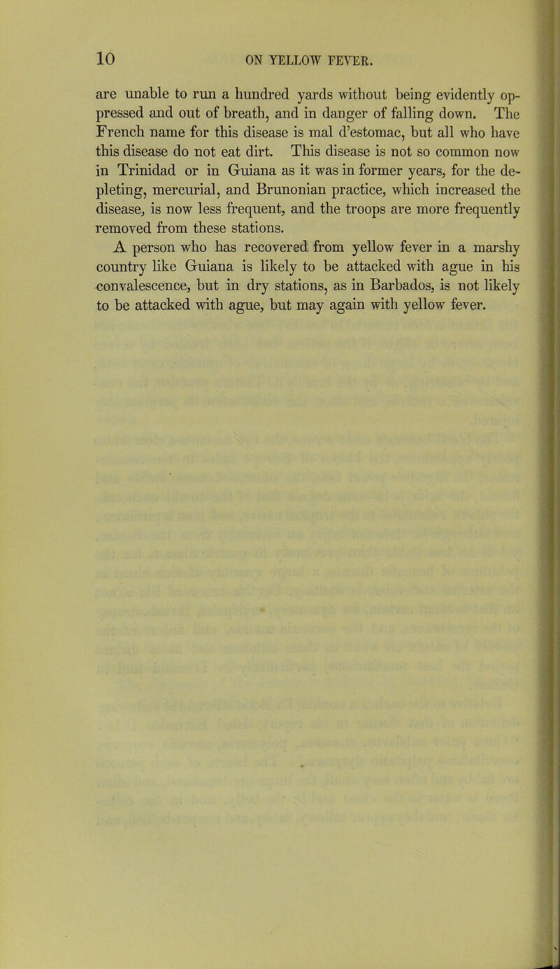 are unable to run a hundred yards without being evidently op- pressed and out of breath, and in danger of falling down. The French name for this disease is mal d'estomac, but all who have this disease do not eat dirt. This disease is not so common now in Trinidad or in Guiana as it was in former years, for the de- pleting, mercurial, and Brunonian practice, which increased the disease^ is now less frequent, and the troops are more frequently removed from these stations. A person who has recovered from yellow fever in a marshy country like Guiana is likely to be attacked with ague in his convalescence, but in dry stations, as in Barbados, is not likely to be attacked with ague, but may again with yellow fever.