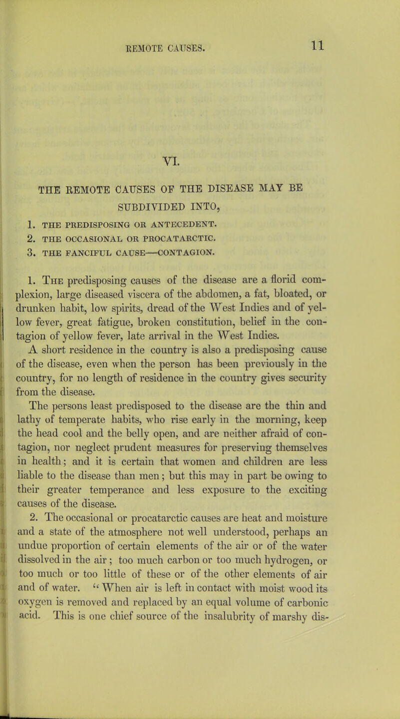 VI. THE REMOTE CAUSES OF THE DISEASE MAY BE SUBDIVIDED INTO, 1. THE PREDISPOSING OK ANTECEDENT. 2. THE OCCASIONAL OR PROCATARCTIC. 3. THE FANCIFUL CAUSE CONTAGION. 1. The predisposing causes of the disease are a florid com- plexion, large diseased viscera of the abdomen, a fat, bloated, or drunken habit, low spirits, dread of the West Indies and of yel- low fever, great fatigue, broken constitution, belief in the con- tagion of yellow fever, late arrival in the West Indies. A short residence in the country is also a predisposing cause of the disease, even when the person has been previously in the country, for no length of residence in the country gives security from the disease. The persons least predisposed to the disease are the thin and lathy of temperate habits, M'ho rise early in the morning, keep the head cool and the belly open, and are neither afraid of con- tagion, nor neglect prudent measures for preserving themselves in health; and it is certain that women and children are less liable to the disease than men; but this may in part be owing to their greater temperance and less exposure to the exciting causes of the disease. 2. The occasional or procatarctic causes are heat and moisture and a state of the atmosphere not well understood, perhaps an undue proportion of certain elements of the air or of the water dissolved in the air; too much carbon or too much hydrogen, or too much or too little of these or of the other elements of air and of water. When air is left in contact with moist wood its oxygen is removed and replaced by an equal volume of carbonic acid. This is one chief source of the insalubrity of marshy dis-