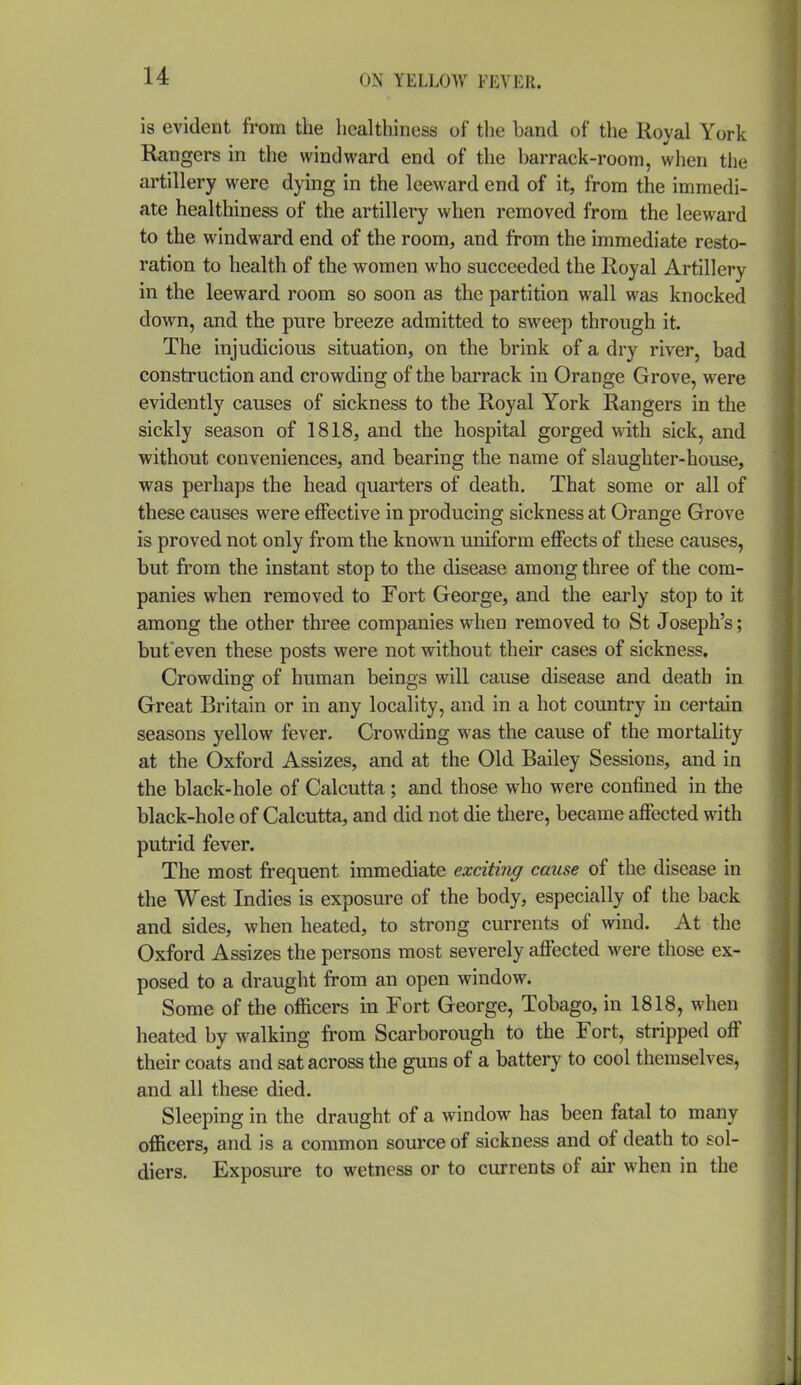 u is evident from the healthiness of tlie band of the Royal York Rangers in the windward end of the barrack-room, when the artillery were dying in the leeward end of it, from the immedi- ate healthiness of the artillery when removed from the leeward to the windward end of the room, and from the immediate resto- ration to health of the women who succeeded the Royal Artillery in the leeward room so soon as the partition wall was knocked down, and the pure breeze admitted to sweep through it. The injudicious situation, on the brink of a dry river, bad construction and crowding of the barrack in Orange Grove, were evidently causes of sickness to the Royal York Rangers in the sickly season of 1818, and the hospital gorged with sick, and without conveniences, and bearing the name of slaughter-house, was perhaps the head quarters of death. That some or all of these causes were effective in producing sickness at Orange Grove is proved not only from the known uniform effects of these causes, but from the instant stop to the disease among three of the com- panies when removed to Fort George, and the early stop to it among the other three companies when removed to St Joseph's; buteven these posts were not without their cases of sickness. Crowding of human beings will cause disease and death in Great Britain or in any locality, and in a hot country in certain seasons yellow fever. Crowding was the cause of the mortality at the Oxford Assizes, and at the Old Bailey Sessions, and in the black-hole of Calcutta; and those who were confined in the black-hole of Calcutta, and did not die there, became affected with putrid fever. The most frequent immediate exciting cause of the disease in the West Indies is exposure of the body, especially of the back and sides, when heated, to strong currents of wind. At the Oxford Assizes the persons most severely affected were those ex- posed to a draught from an open window. Some of the officers in Fort George, Tobago, in 1818, when heated by walking from Scarborough to the Fort, stripped off their coats and sat across the guns of a battery to cool themselves, and all these died. Sleeping in the draught of a window has been fatal to many officers, and is a common source of sickness and of death to sol- diers. Exposure to wetness or to currents of air when in the