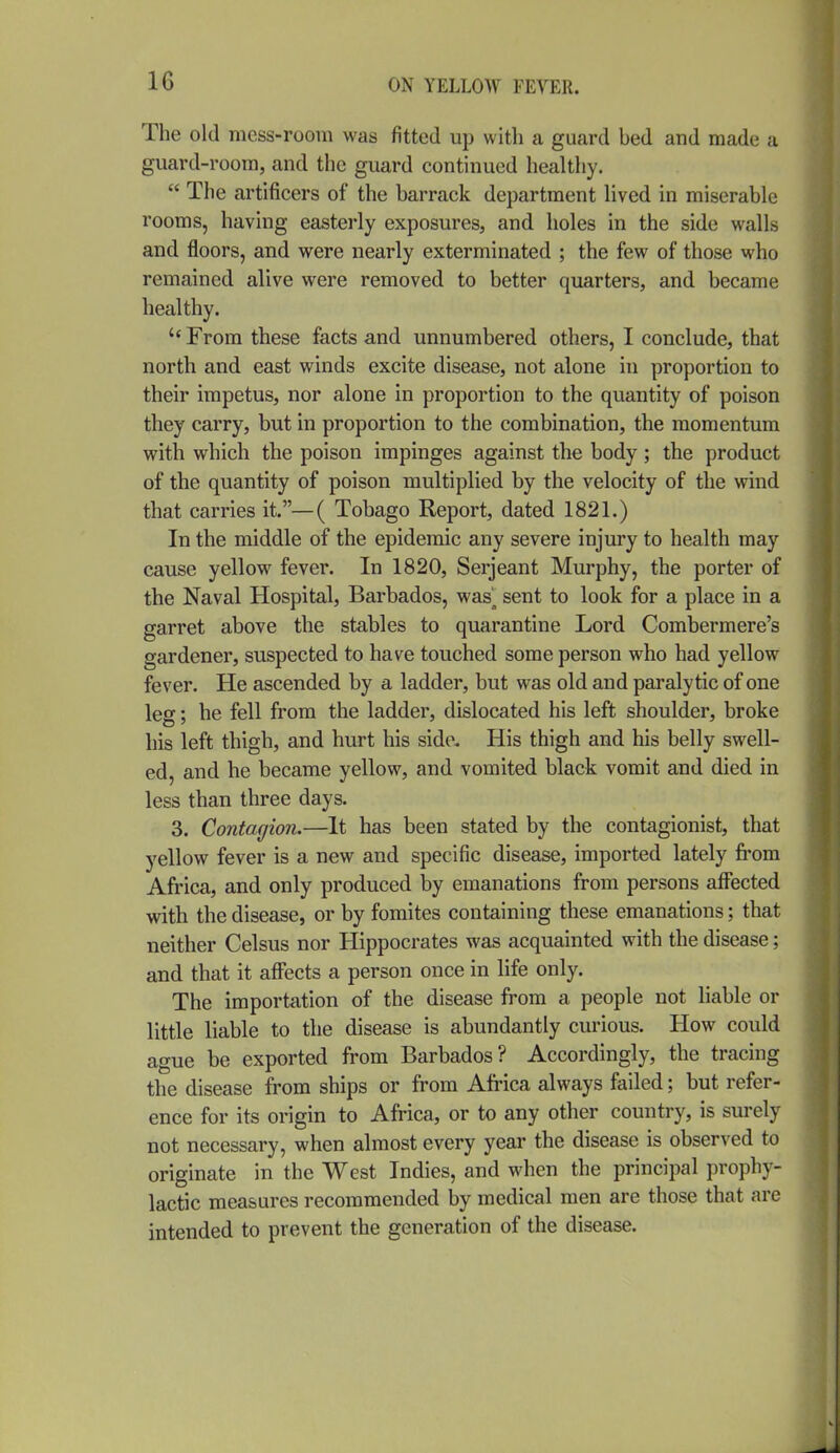 The old mess-room was fitted up with a guard hed and made a guard-room, and the guard continued healthy.  The artificers of the barrack department lived in miserable rooms, having easterly exposures, and holes in the side walls and floors, and were nearly exterminated ; the few of those who remained alive were removed to better quarters, and became healthy.  From these facts and unnumbered others, I conclude, that north and east winds excite disease, not alone in proportion to their impetus, nor alone in proportion to the quantity of poison they carry, but in proportion to the combination, the momentum with which the poison impinges against the body ; the product of the quantity of poison multiplied by the velocity of the wind that carries it.—( Tobago Report, dated 1821.) In the middle of the epidemic any severe injury to health may cause yellow fever. In 1820, Serjeant Murphy, the porter of the Naval Hospital, Barbados, was^ sent to look for a place in a garret above the stables to quarantine Lord Combermere's gardener, suspected to have touched some person who had yellow fever. He ascended by a ladder, but was old and paralytic of one leg; he fell from the ladder, dislocated his left shoulder, broke his left thigh, and hurt his side. His thigh and his belly swell- ed, and he became yellow, and vomited black vomit and died in less than three days. 3. Contagion.—It has been stated by the contagionist, that yellow fever is a new and specific disease, imported lately fi-om Africa, and only produced by emanations from persons affected with the disease, or by fomites containing these emanations; that neither Celsus nor Hippocrates was acquainted with the disease; and that it affects a person once in life only. The importation of the disease from a people not liable or little liable to the disease is abundantly curious. How could ague be exported from Barbados? Accordingly, the tracing the disease from ships or from Africa always failed; but refer- ence for its origin to Africa, or to any other country, is surely not necessary, when almost every year the disease is observed to originate in the West Indies, and when the principal prophy- lactic measures recommended by medical men are those that are intended to prevent the generation of the disease.