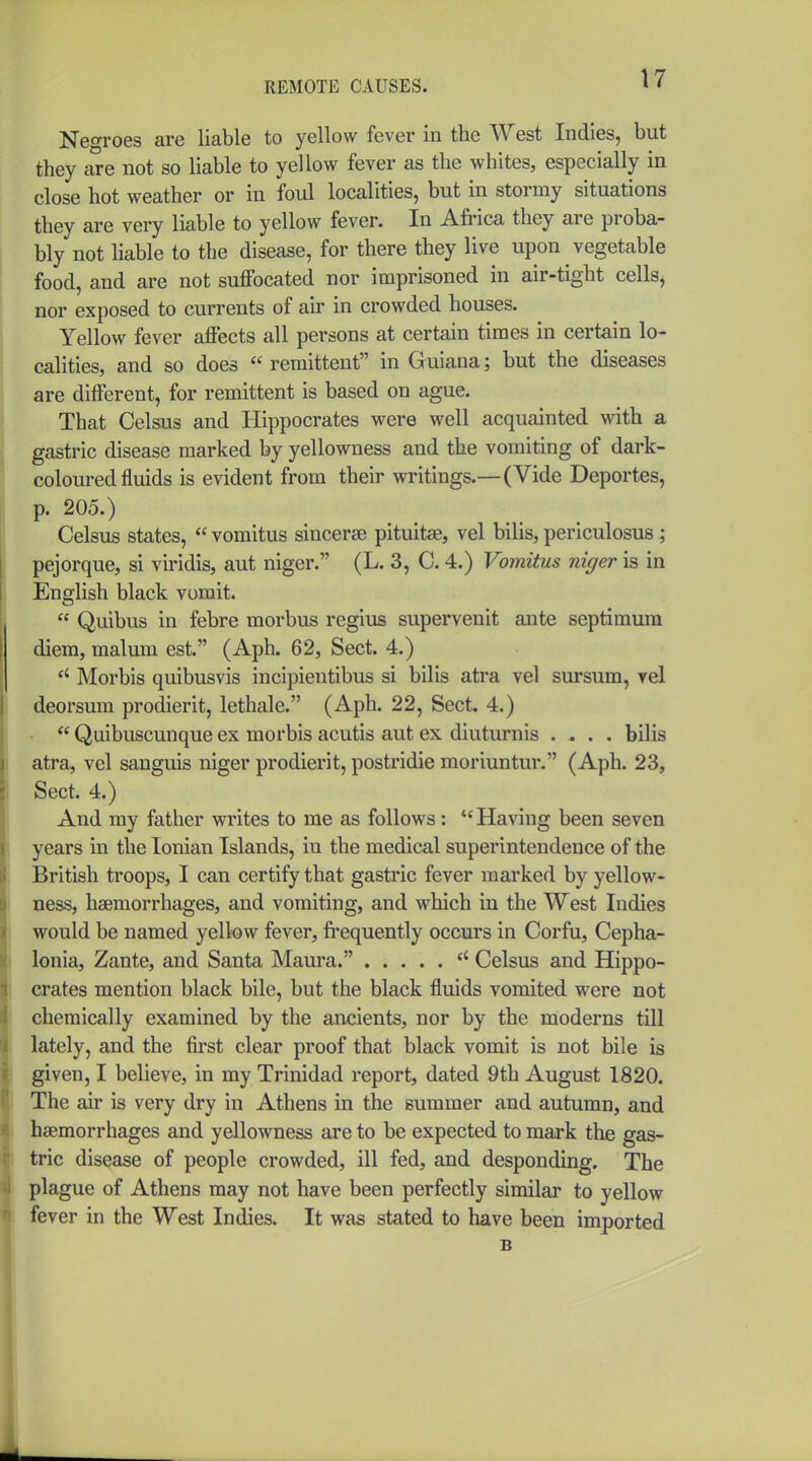 Negroes are liable to yellow fever in the West Indies, but they are not so liable to yellow fever as the whites, especially in close hot weather or in foul localities, but in stormy situations they are very liable to yellow fever. In Afi'ica they are proba- bly not liable to the disease, for there they live upon vegetable food, and are not suffocated nor imprisoned in air-tight cells, nor exposed to currents of air in crowded houses. Yellow fever affects all persons at certain times in certain lo- calities, and so does  remittent in Guiana; but the diseases are different, for remittent is based on ague. That Celsus and Hippocrates were well acquainted with a gastric disease marked by yellowness and the vomiting of dark- coloured fluids is evident from their writings.—(Vide Deportes, p. 205.) Celsus states,  vomitus sincerse pituitae, vel bills, periculosus; pejorque, si viridis, aut niger. (L. 3, C. 4.) Vomitus niger is in English black vomit.  Quibus in febre morbus regius supervenit ante septimum diem, malum est. (Aph. 62, Sect. 4.)  Morbis quibusvis incipientibus si bilis atra vel sursum, vel deorsum prodierit, lethale. (Aph. 22, Sect, 4.)  Quibuscunque ex morbis acutis aut ex diuturnis .... bilis atra, vel sanguis niger prodierit, postridie moriuntur. (Aph. 23, Sect. 4.) And my father writes to me as follows:  Having been seven years in the Ionian Islands, in the medical superintendence of the British troops, I can certify that gastric fever marked by yellow- ness, haemorrhages, and vomiting, and which in the West Indies would be named yellow fever, fi'equently occurs in Corfu, Cepha- lonia, Zante, and Santa Maura. Celsus and Hippo- crates mention black bile, but the black fluids vomited were not chemically examined by the ancients, nor by the moderns till lately, and the first clear proof that black vomit is not bile is given, I believe, in my Trinidad report, dated 9th August 1820. The air is very dry in Athens in the summer and autumn, and haemorrhages and yellowness are to be expected to mark the gas- tric disease of people crowded, ill fed, and desponding. The plague of Athens may not have been perfectly similar to yellow fever in the West Indies. It was stated to have been imported B