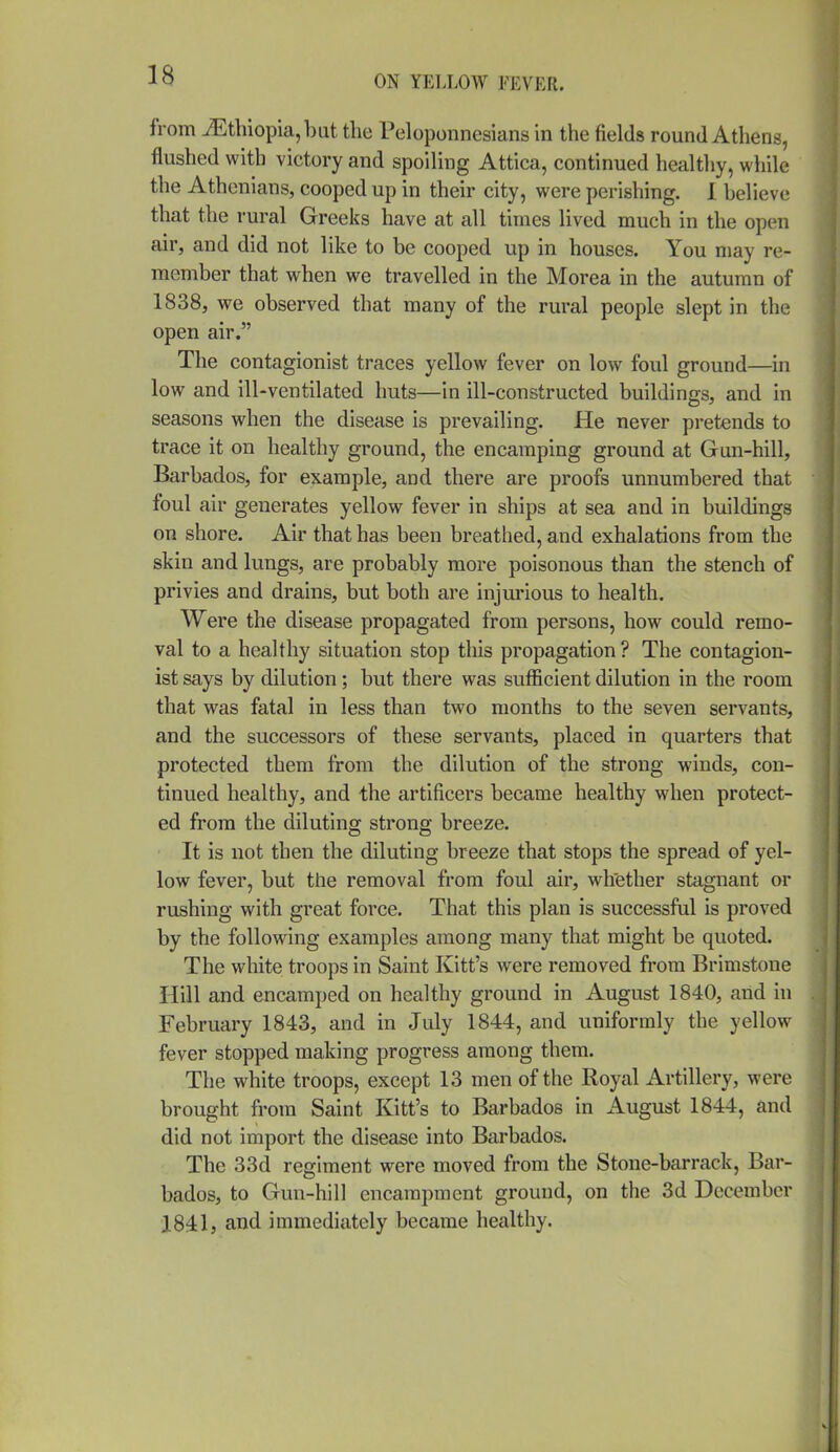 from iEthiopia,bat the Peloponnesians in the fields round Athens, flushed with victory and spoiling Attica, continued healthy, while the Athenians, cooped up in their city, were perishing. I believe that the rural Greeks have at all times lived much in the open air, and did not like to be cooped up in houses. You may re- member that when we travelled in the Morea in the autumn of 1838, we observed that many of the rural people slept in the open air. The contagionist traces yellow fever on low foul ground—in low and ill-ventilated huts—in ill-constructed buildings, and in seasons when the disease is prevailing. He never pretends to trace it on healthy ground, the encamping ground at Gun-hill, Barbados, for example, and there are proofs unnumbered that foul air generates yellow fever in ships at sea and in buildings on shore. Air that has been breathed, and exhalations from the skin and lungs, are probably more poisonous than the stench of privies and drains, but both are injurious to health. Were the disease propagated from persons, how could remo- val to a healthy situation stop this propagation ? The contagion- ist says by dilution; but there was sufficient dilution in the room that was fatal in less than two months to the seven servants, and the successors of these servants, placed in quarters that protected them from the dilution of the strong winds, con- tinued healthy, and the artificers became healthy when protect- ed from the diluting strong breeze. It is not then the diluting breeze that stops the spread of yel- low fever, but the removal from foul air, whether stagnant or rushing with great force. That this plan is successful is proved by the following examples among many that might be quoted. The white troops in Saint Kitt's were removed from Brimstone Hill and encamped on healthy ground in August 1840, and in February 1843, and in July 1844, and uniformly the yellow fever stopped making progress among them. The white troops, except 13 men of the Royal Artillery, were brought from Saint Kitt's to Barbados in August 1844, and did not import the disease into Barbados. The 33d regiment were moved from the Stone-barrack, Bar- bados, to Gun-hill encampment ground, on the 3d December 1841, and immediately became healthy.