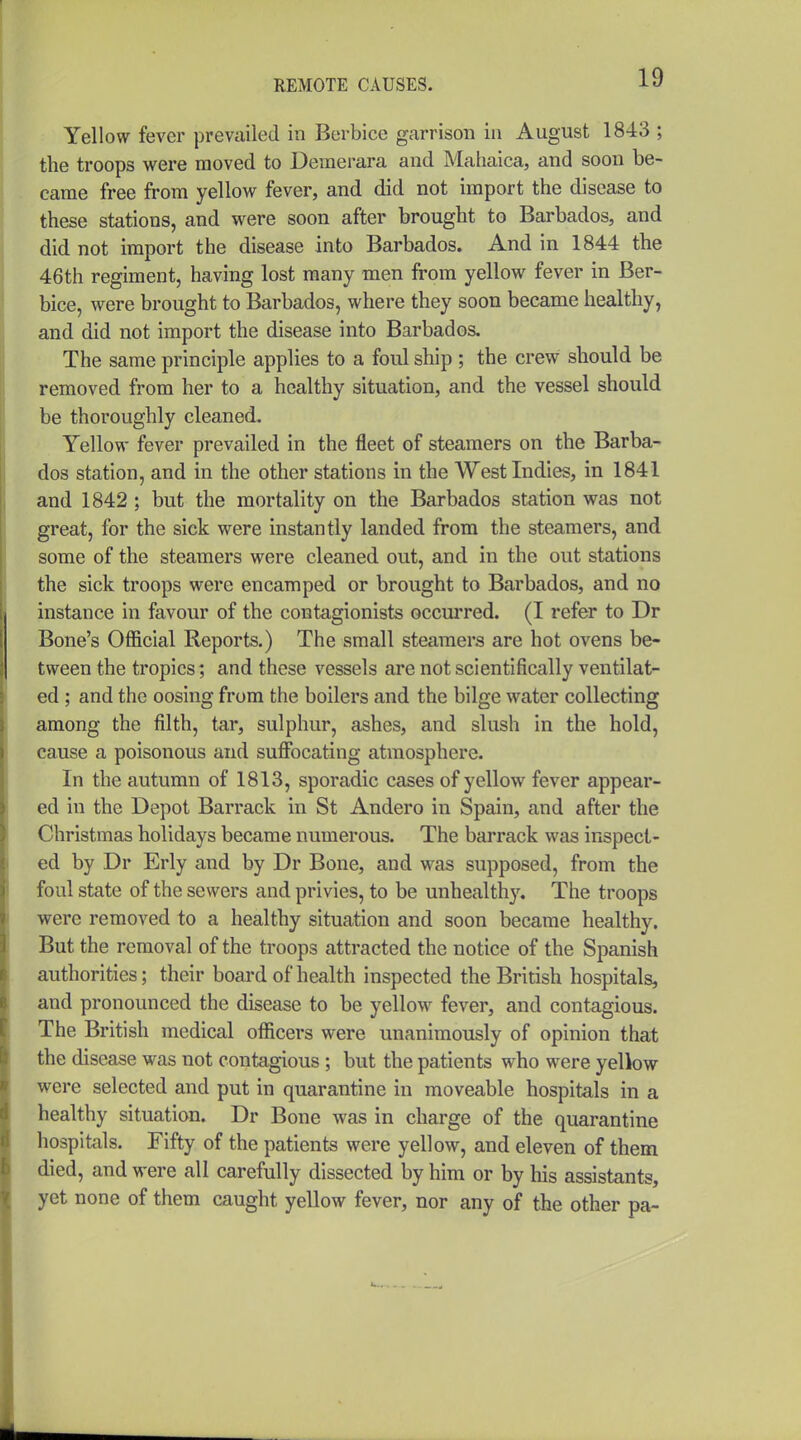 Yellow fever prevailed in Berbice garrison in August 1843 ; the troops were moved to Deraerara and Mahaica, and soon be- came free from yellow fever, and did not import the disease to these stations, and were soon after brought to Barbados, and did not import the disease into Barbados. And in 1844 the 46th regiment, having lost many men from yellow fever in Ber- bice, were brought to Barbados, where they soon became healthy, and did not import the disease into Barbados. The same principle applies to a foul ship ; the crew should be removed from her to a healthy situation, and the vessel should be thoroughly cleaned. Yellow fever prevailed in the fleet of steamers on the Barba- dos station, and in the other stations in the West Indies, in 1841 and 1842 ; but the mortality on the Barbados station was not great, for the sick were instantly landed from the steamers, and some of the steamers were cleaned out, and in the out stations the sick troops were encamped or brought to Barbados, and no instance in favour of the contagionists occurred. (I refer to Dr Bone's Official Reports.) The small steamers are hot ovens be- tween the tropics; and these vessels are not scientifically ventilat- ed ; and the oosing from the boilers and the bilge water collecting among the filth, tar, sulphur, ashes, and slush in the hold, cause a poisonous and suflFocating atmosphere. In the autumn of 1813, sporadic cases of yellow fever appear- ed in the Depot Barrack in St Andero in Spain, and after the Christmas holidays became numerous. The barrack was inspect- ed by Dr Erly and by Dr Bone, and was supposed, from the foul state of the sewers and privies, to be unhealthy. The troops were removed to a healthy situation and soon became healthy. But the removal of the troops attracted the notice of the Spanish authorities; their board of health inspected the British hospitals, and pronounced the disease to be yellow^ fever, and contagious. The British medical officers were unanimously of opinion that the disease was not contagious; but the patients who were yeliow were selected and put in quarantine in moveable hospitals in a healthy situation. Dr Bone was in charge of the quarantine hospitals. Fifty of the patients were yellow, and eleven of them died, and were all carefully dissected by him or by his assistants, yet none of them caught yellow fever, nor any of the other pa-