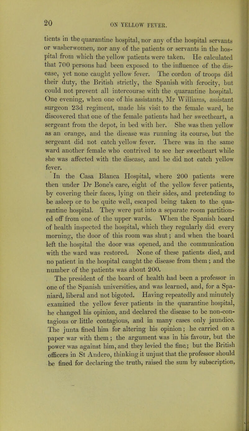 tients in the quarantine hospital, nor any of the liospital servants or washerwomen, nor any of the patients or servants in the hos- pital from which the yellow patients were taken. He calculated that 700 persons had been exposed to the influence of the dis- ease, yet none caught yellow fever. The cordon of troops did their duty, the British strictly, the Spanish with ferocity, but could not prevent all intercourse with the quarantine hospital. One evening, when one of his assistants, Mr Williams, assistant surgeon 23d regiment, made his visit to the female ward, he discovered that one of the female patients had her sweetheart, a sergeant from the depot, in bed with her. She was then yellow as an orange, and the disease was running its course, but the sergeant did not catch yellow fever. There was in the same ward another female who contrived to see her sweetheart while she was affected with the disease, and he did not catch yellow fever. In the Casa Blanca Hospital, where 200 patients were then under Dr Bone's care, eight of the yellow fever patients, by covering their faces, lying on their sides, and pretending to be asleep or to be quite well, escaped being taken to the qua- rantine hospital. They were put into a separate room partition- ed off from one of the upper wards. When the Spanish board of health inspected the hospital, which they regularly did every morning, the door of this room was shut; and when the board left the hospital the door was opened, and the communication with the ward was restored. None of these patients died, and no patient in the hospital caught the disease from them ; and the number of the patients was about 200. The president of the board of health had been a professor in one of the Spanish universities, and was learned, and, for a Spa- niard, liberal and not bigoted. Having repeatedly and minutely examined the yellow fever patients in the quarantine hospital, he changed his opinion, and declared the disease to be non-con- tagious or little contagious, and in many cases only jaundice. The junta fined him for altering his opinion; he carried on a paper war with them ; the argument was in his favour, but the power was against him, and they levied the fine; but the British officers in St Andero, thinking it unjust that the professor should be fined for declaring the truth, raised the sum by subscription,