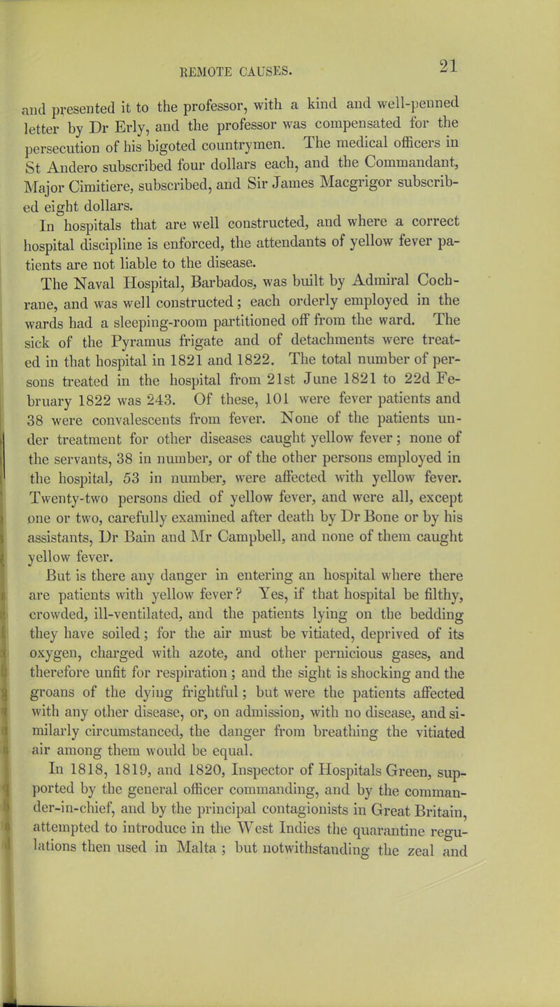 and presented it to the professor, with a kind and well-penned letter by Dr Erly, and the professor was compensated for the persecution of his bigoted countrymen. The medical officers in St Andero subscribed four dollars each, and the Commandant, Major Cimitiere, subscribed, and Sir James Macgrigor subscrib- ed eight dollars. In hospitals that are well constructed, and where a correct hospital discipline is enforced, the attendants of yellow fever pa- tients are not liable to the disease. The Naval Hospital, Barbados, was built by Admiral Coch- rane, and was well constructed; each orderly employed in the wards had a sleeping-room partitioned off from the ward. The sick of the Pyramus frigate and of detachments were treat- ed in that hospital in 1821 and 1822. The total number of per- sons ti-eated in the hospital from 21st June 1821 to 22d Fe- bruary 1822 was 243. Of these, 101 were fever patients and 38 were convalescents from fever. None of the patients un- der treatment for other diseases caught yellow fever; none of the servants, 38 in number, or of the other persons employed in the hospital, 53 in number, were affected with yellow fever. Twenty-two persons died of yellow fever, and were all, except one or two, carefully examined after death by Dr Bone or by his assistants, Dr Bain and Mr Campbell, and none of them caught yellow fever. But is there any danger in entering an hospital where there are patients with yellow fever ? Yes, if that hospital be filthy, crowded, ill-ventilated, and the patients lying on the bedding they have soiled; for the air must be vitiated, deprived of its oxygen, charged with azote, and other pernicious gases, and therefore unfit for respiration ; and the sight is shocking and the groans of the dying frightful; but were the patients affected with any other disease, or, on admission, with no disease, and si- milarly circumstanced, the danger from breathing the vitiated air among them would be equal. In 1818, 1819, and 1820, Inspector of Hospitals Green, sup- ported by the general officer commanding, and by the comman- der-in-chief, and by the principal contagionists in Great Britain, attempted to introduce in the West Indies the quarantine regu- lations then used in Malta ; but notwithstanding the zeal and