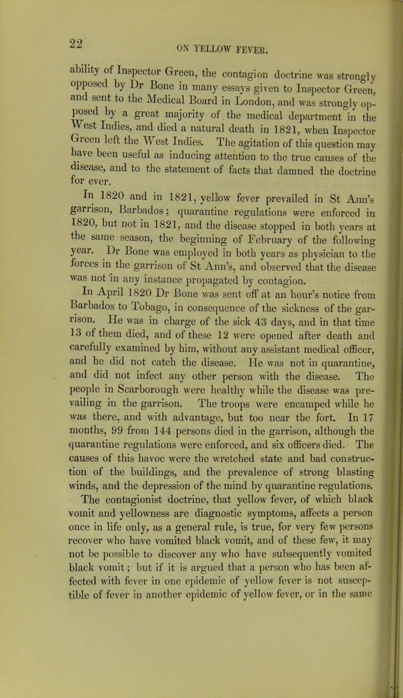 ability of Inspector Green, the contagion doctrine was strongly opposed by Dr Bone in many essays given to Inspector Green and sent to the Medical Board in London, and was strongly op- posed by a great majority of the medical department in the West Indies, and died a natural death in 1821, when Inspector Green left the West Indies. The agitation of this question may have been useful as inducing attention to the true causes of the disease, and to the statement of facts that damned the doctrine for ever. In 1820 and in 1821, yellow fever prevailed in St Ann's garrison, Barbados; quarantine regulations were enforced in 1820, but not in 1821, and the disease stopped in both years at the same season, the beginning of February of the following year. Dr Bone was employed in both years as physician to the forces in the garrison of St Ann's, and observed that the disease was not in any instance propagated by contagion. In April 1820 Dr Bone was sent off at an hour's notice from Barbados to Tobago, in consequence of the sickness of the gar- rison. He was in charge of the sick 43 days, and in that time 13 of them died, and of these 12 were opened after death and carefully examined by him, without any assistant medical officer, and he did not catch the disease. He was not in quarantine, and did not infect any other person with the disease. The people in Scarborough were healthy while the disease w^as pre- vailing in the garrison. The troops were encamped while he was there, and with advantage, but too near the fort. In 17 months, 99 from 144 persons died in the garrison, although the quarantine regulations were enforced, and six officers died. The causes of this havoc were the wretched state and bad construc- tion of the buildings, and the prevalence of strong blasting winds, and the depression of the mind by quarantine regulations. The contagionist doctrine, that yellow fever, of which black vomit and yellowness are diagnostic symptoms, affects a person once in life only, as a general rule, is true, for very few persons recover who have vomited black vomit, and of these few, it may not be possible to discover any who have subsequently vomited black vomit; but if it is argued that a person who has been af- fected with fever in one epidemic of yellow fever is not suscep- tible of fever in another epidemic of yellow fever, or in the same