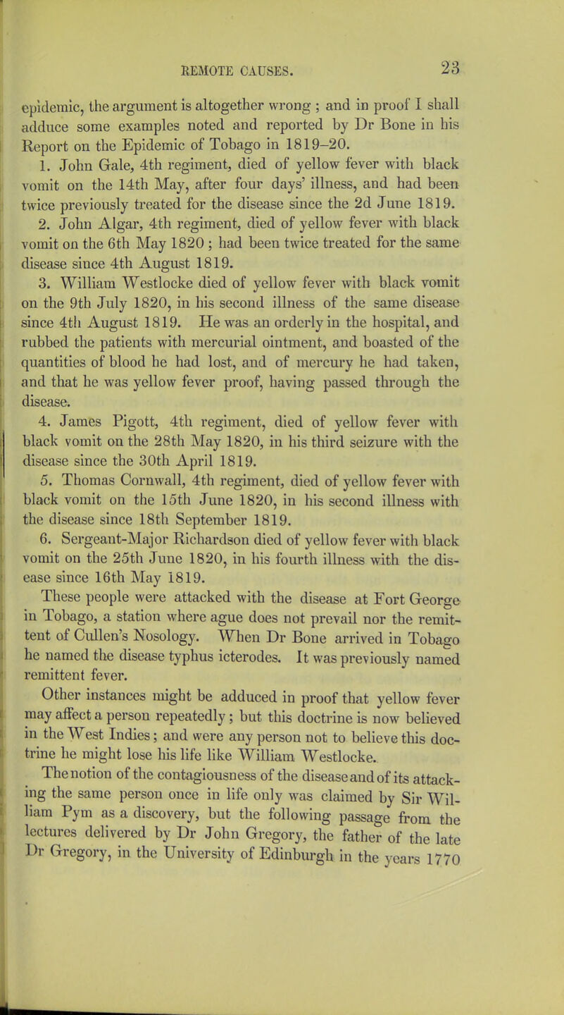 epidemic, the argument is altogether wrong ; and in proof I shall adduce some examples noted and reported by Dr Bone in his Report on the Epidemic of Tobago In 1819-20. 1. John Gale, 4th regiment, died of yellow fever with black vomit on the 14th May, after four days' illness, and had been twice previously treated for the disease since the 2d June 1819. 2. John Algar, 4th regiment, died of yellow fever with black vomit on the 6th May 1820 ; had been twice treated for the same disease since 4th August 1819. 3. William Westlocke died of yellow fever with black vomit on the 9th July 1820, in his second illness of the same disease since 4th August 1819. He was an orderly in the hospital, and rubbed the patients with mercurial ointment, and boasted of the quantities of blood he had lost, and of mercury he had taken, and that he was yellow fever proof, having passed through the disease. 4. James Pigott, 4th regiment, died of yellow fever with black vomit on the 28th May 1820, in his third seizure with the disease since the 30th April 1819. 5. Thomas Cornwall, 4th regiment, died of yellow fever with black vomit on the 15th June 1820, in his second illness with the disease since 18th September 1819. 6. Sergeant-Major Richardson died of yellow fever with black vomit on the 25th June 1820, in his fourth illness with the dis- ease since 16th May 1819. These people were attacked with the disease at Fort George in Tobago, a station where ague does not prevail nor the remit- tent of CLillen's Nosology. When Dr Bone arrived in Tobago he named the disease typhus icterodes. It was previously named remittent fever. Other instances might be adduced in proof that yellow fever may affect a person repeatedly; but this doctrine is now believed in the West Indies; and were any person not to believe this doc- trine he might lose his life like William Westlocke. The notion of the contagiousness of the disease and of its attack- ing the same person once in life only was claimed by Sir Wil- liam Pym as a discovery, but the following passage from the lectures delivered by Dr John Gregory, the father of the late Dr Gregory, in the University of Edinburgh in the years 1770