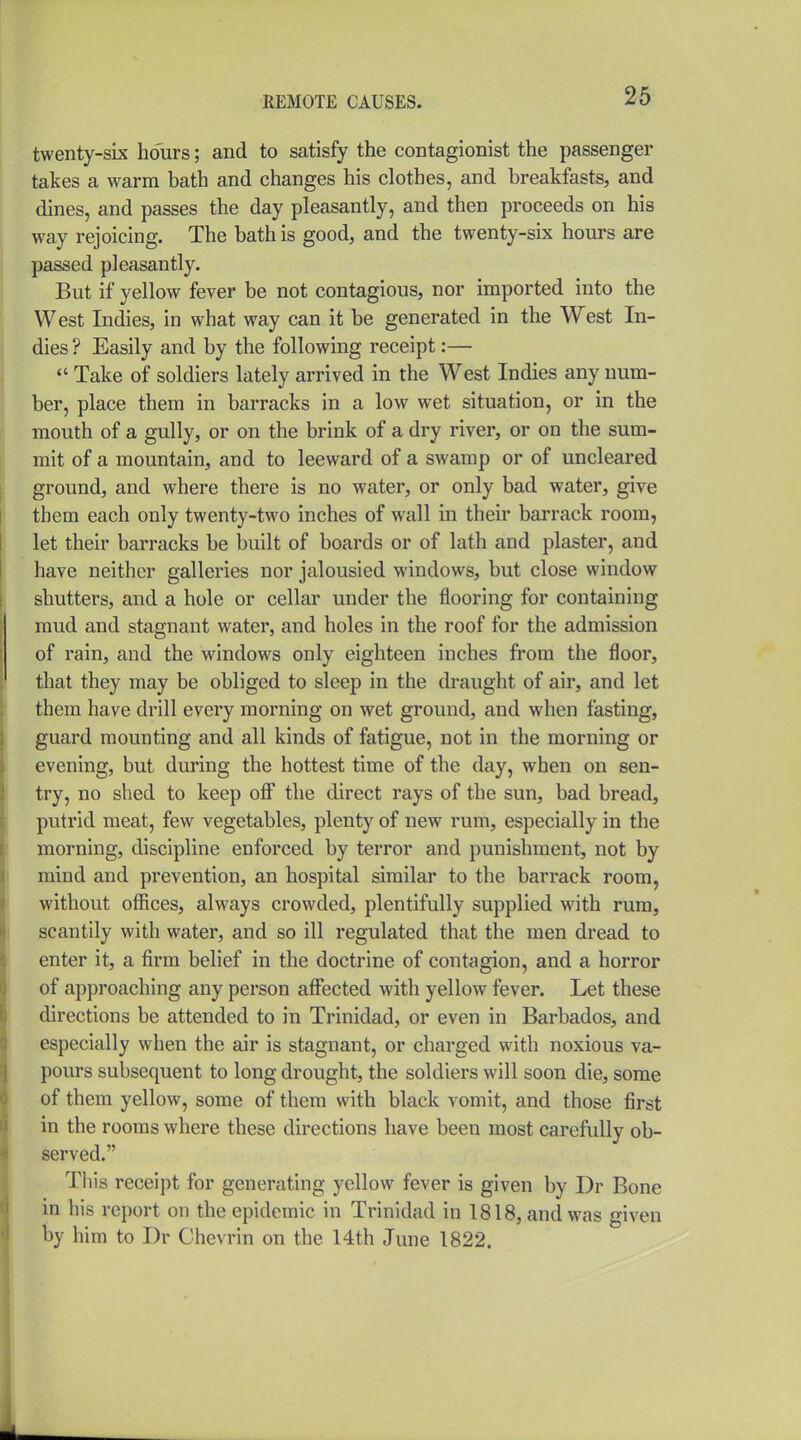 twenty-six hours; and to satisfy the contagionist the passenger takes a warm bath and changes his clothes, and breakfasts, and dines, and passes the day pleasantly, and then proceeds on his way rejoicing. The bath is good, and the twenty-six hours are passed pleasantly. But if yellow fever be not contagious, nor imported into the West Indies, in what way can it be generated in the West In- dies ? Easily and by the following receipt:—  Take of soldiers lately arrived in the West Indies any num- ber, place them in barracks in a low wet situation, or in the mouth of a gully, or on the brink of a dry river, or on the sum- mit of a mountain, and to leeward of a swamp or of uncleared ground, and where there is no water, or only bad water, give them each only twenty-two inches of wall in their barrack room, let their barracks be built of boards or of lath and plaster, and have neither galleries nor jalousied windows, but close window shutters, and a hole or cellar under the flooring for containing mud and stagnant water, and holes in the roof for the admission of rain, and the windows only eighteen inches from the floor, that they may be obliged to sleep in the draught of air, and let them have drill every morning on wet ground, and when fasting, guard mounting and all kinds of fatigue, not in the morning or evening, but during the hottest time of the day, when on sen- try, no shed to keep off the direct rays of the sun, bad bread, putrid meat, few vegetables, plenty of new rum, especially in the morning, discipline enforced by terror and punishment, not by mind and prevention, an hospital similar to the barrack room, without offices, always crowded, plentifully supplied with rum, scantily with water, and so ill regulated that the men dread to enter it, a firm belief in the doctrine of contagion, and a horror of approaching any person affected with yellow fever. Let these directions be attended to in Trinidad, or even in Barbados, and especially when the air is stagnant, or charged with noxious va- pours subsequent to long drought, the soldiers will soon die, some of them yellow, some of them with black vomit, and those first in the rooms where these directions have been most carefully ob- served. This receipt for generating yellow fever is given by Dr Bone in his report on the epidemic in Trinidad in 1818, and was given by him to Dr Chevrin on the 14th June 1822.
