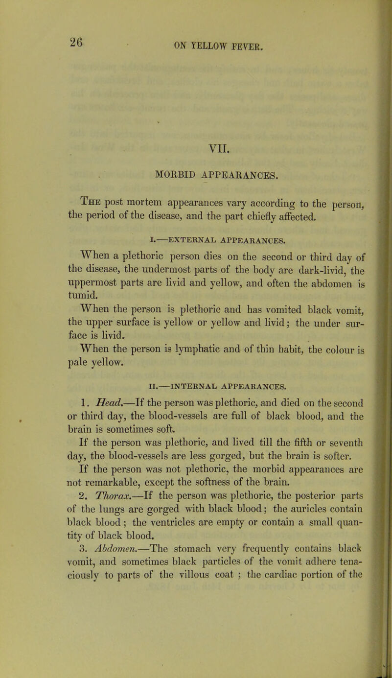 VII. MORBID APPEARANCES. The post mortem appearances vary according to the person, the period of the disease, and the part chiefly affected. I. EXTERNAL APPEARANCES. When a plethoric person dies on the second or third day of the disease, the undermost parts of the body are dark-livid, the uppermost parts are livid and yellow, and often the abdomen is tumid. When the person is plethoric and has vomited black vomit, the upper surface is yellow or yellow and livid; the under sur- face is livid. When the person is lymphatic and of thin habit, the colour is pale yellow. n. INTERNAL APPEARANCES. 1. Head.—If the person was plethoric, and died on the second or third day, the blood-vessels are full of black blood, and the brain is sometimes soft. If the person was plethoric, and lived till the fifth or seventh day, the blood-vessels are less gorged, but the brain is softer. If the person was not plethoric, the morbid appearances are not remarkable, except the softness of the brain. 2. Thorax.—If the person was plethoric, the posterior parts of the lungs are gorged with black blood; the auricles contain black blood; the ventricles are empty or contain a small quan- tity of black blood. 3. Abdomen.—The stomach very frequently contains black vomit, and sometimes black particles of the vomit adhere tena- ciously to parts of the villous coat ; the cardiac portion of tlie