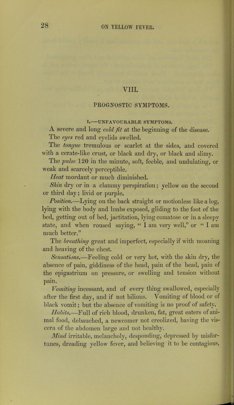 VIII. PROGNOSTIC SYMPTOMS. I. UNFAVOURABLE SYMPTOMS. A severe and long cold fit at the beginning of the disease. The eyes red and eyelids swelled. The tongue tremulous or scarlet at the sides, and covered with a cerate-like crust, or black and dry, or black and slimy. The pulse 120 in the minute, soft, feeble, and undulating, or weak and scarcely perceptible. Heat mordant or much diminished. Skin dry or in a clammy perspiration; yellow on the second or third day; livid or purple. Position.—Lying on the back straight or motionless like a log, lying with the body and limbs exposed, gliding to the foot of the bed, getting out of bed, jactitation, lying comatose or in a sleepy state, and when roused saying,  I am very well, or  I am much better. The breathing great and imperfect, especially if with moaning and heaving of the chest. Sensations.—Feeling cold or very hot, with the skin dry, the absence of pain, giddiness of the head, pain of the head, pain of the epigastrium on pressure, or swelling and tension without pain. Vomiting incessant, and of every thing swallowed, especially after the first day, and if not bilious. Vomiting of blood or of black vomit; but the absence of vomiting is no proof of safety. Habits.—Full of rich blood, drunken, fat, great eaters of ani- mal food, debauched, a newcomer not creolized, having tlie vis- cera of the abdomen large and not healthy. Mind irritable, melancholy, desponding, depressed by misfor- tunes, dreading yellow fever, and believing it to be contagious,