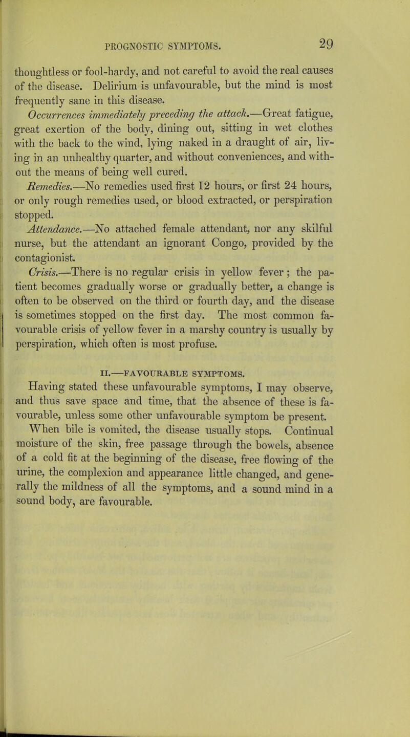 thoughtless or fool-hardy, and not careful to avoid the real causes of the disease. Delirium is unfavourable, but the mind is most frequently sane in this disease. Occurrences immediately preceding the attach.—Great fatigue, great exertion of the body, dining out, sitting in wet clothes with the back to the wind, lying naked in a draught of air, liv- ing in an unhealthy quarter, and without conveniences, and with- out the means of being well cured. Remedies.—No remedies used first 12 hours, or first 24 hours, or only rough remedies used, or blood extracted, or perspiration stopped. Attendance.—No attached female attendant, nor any skilful nurse, but the attendant an ignorant Congo, provided by the contagionist. Crisis.—There is no regular crisis in yellow fever; the pa- tient becomes gradually worse or gradually better, a change is often to be observed on the third or fourth day, and the disease is sometimes stopped on the first day. The most common fa- vourable crisis of yellow fever in a marshy country is usually by perspiration, which often is most profuse. II. FAVOUKABLE SYMPTOMS. Having stated these unfavourable symptoms, I may observe, and thus save space and time, that the absence of these is fa- vourable, unless some other unfavourable symptom be present When bile is vomited, the disease usually stops. Continual moisture of the skin, free passage through the bowels, absence of a cold fit at the beginning of the disease, free flowing of the urine, the complexion and appearance little changed, and gene- rally the mildness of all the symptoms, and a sound mind in a sound body, are favourable.
