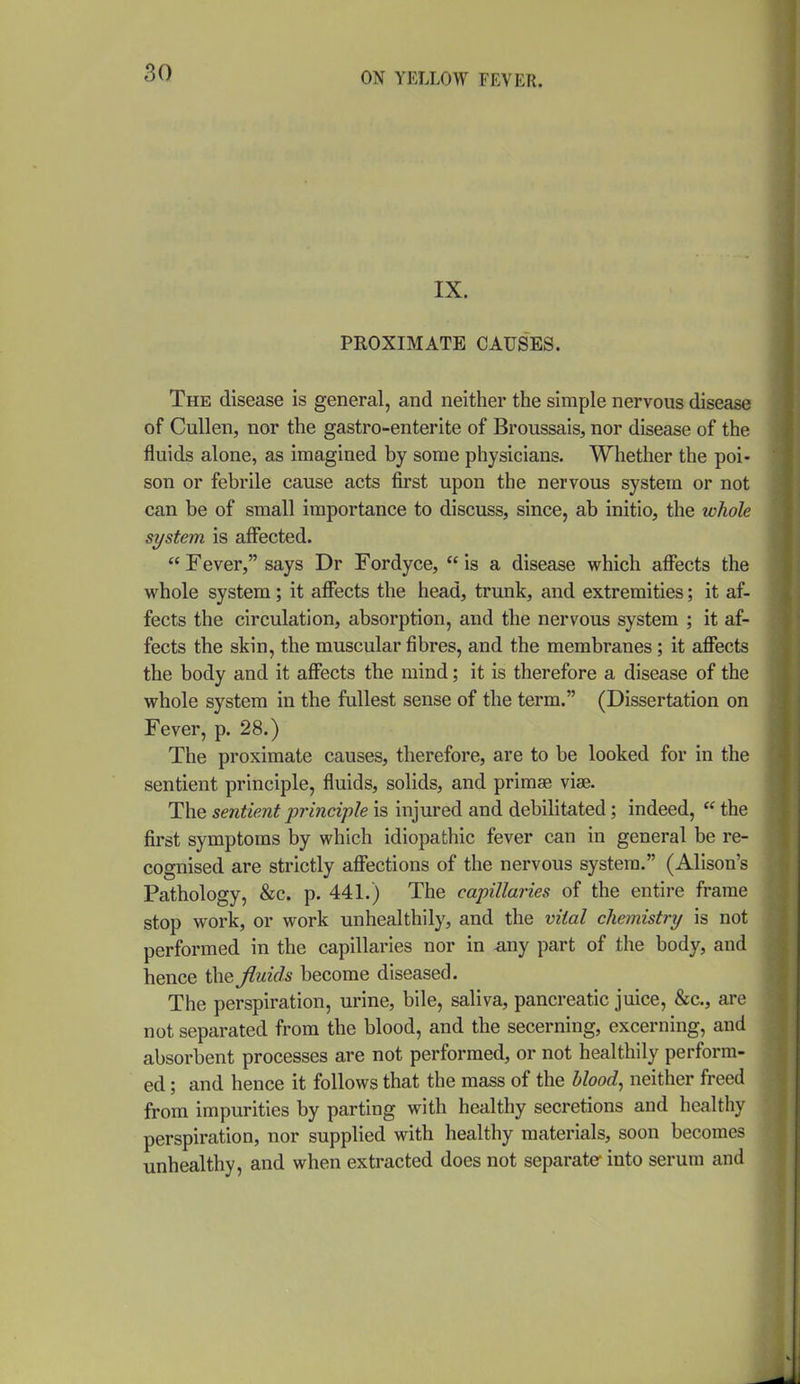IX. PROXIMATE CAUSES. The disease is general, and neither the simple nervous disease of CuUen, nor the gastro-enterite of Broussais, nor disease of the fluids alone, as imagined by some physicians. Whether the poi- son or febrile cause acts first upon the nervous system or not can be of small importance to discuss, since, ab initio, the whole system is affected.  Fever, says Dr Fordyce,  is a disease which afi^ects the vs^hole system; it affects the head, trunk, and extremities; it af- fects the circulation, absorption, and the nervous system ; it af- fects the skin, the muscular fibres, and the membranes; it aflTects the body and it afffects the mind; it is therefore a disease of the whole system in the fullest sense of the term. (Dissertation on Fever, p. 28.) The proximate causes, therefore, are to be looked for in the sentient principle, fluids, solids, and primae vise. The sentient principle is injured and debilitated; indeed,  the first symptoms by which idiopathic fever can in general be re- cognised are strictly affections of the nervous system. (Alison's Pathology, &c. p. 441.) The capillaries of the entire frame stop work, or work unhealthily, and the vital chemistry is not performed in the capillaries nor in a,ny part of the body, and hence the fluids become diseased. The perspiration, urine, bile, saliva, pancreatic juice, &c., are not separated from the blood, and the secerning, excerning, and absorbent processes are not performed, or not healthily perform- ed ; and hence it follows that the mass of the blood, neither freed from impurities by parting with healthy secretions and healthy perspiration, nor supplied with healthy materials, soon becomes unhealthy, and when extracted does not separate* into serum and