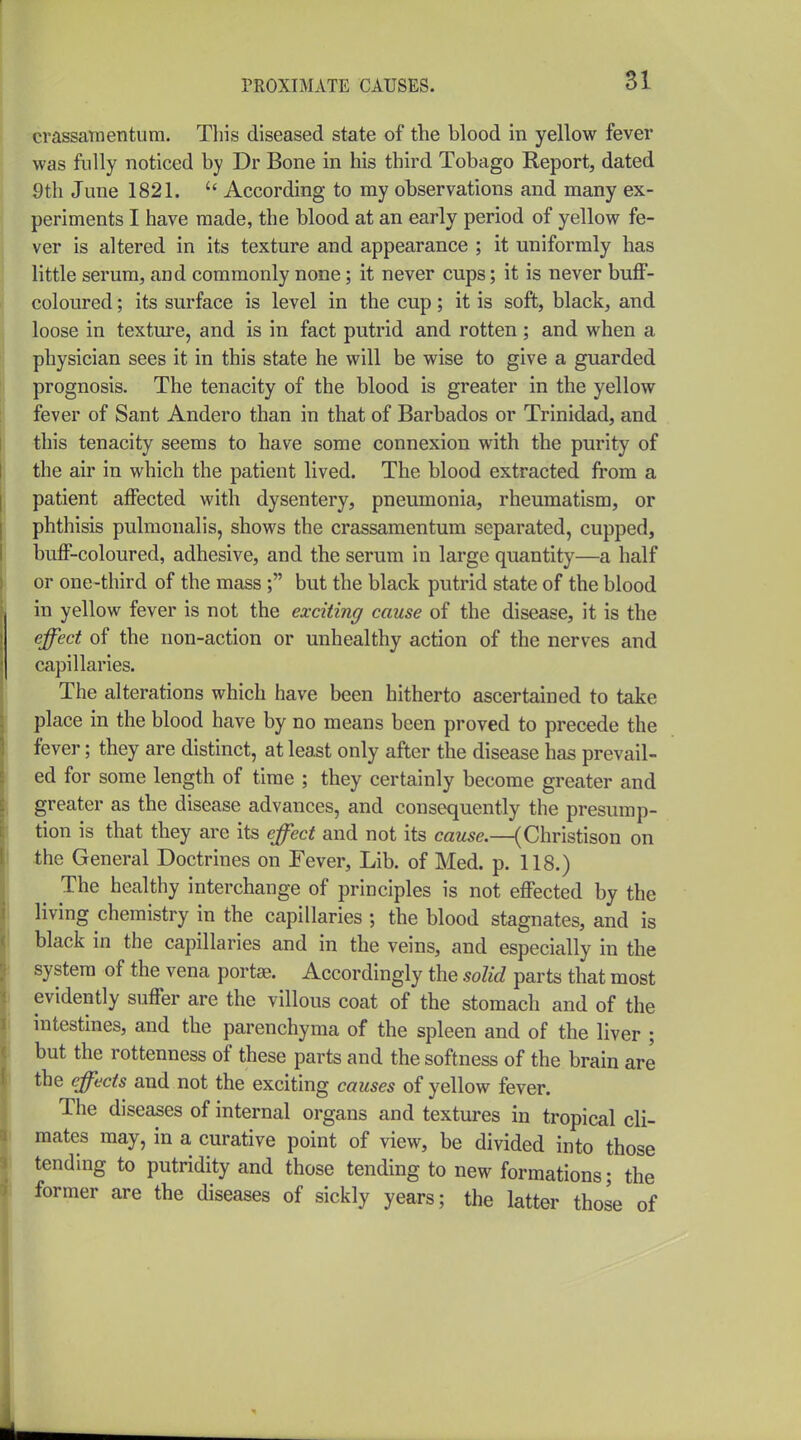 crassamentum. Tliis diseased state of the blood in yellow fever was fully noticed by Dr Bone in his third Tobago Report, dated 9th June 1821.  According to my observations and many ex- periments I have made, the blood at an early period of yellow fe- ver is altered in its texture and appearance ; it uniformly has little serum, and commonly none; it never cups; it is never buff- coloured ; its surface is level in the cup; it is soft, black, and loose in texture, and is in fact putrid and rotten; and when a physician sees it in this state he will be wise to give a guarded prognosis. The tenacity of the blood is greater in the yellow fever of Sant Andero than in that of Barbados or Trinidad, and this tenacity seems to have some connexion with the purity of the air in which the patient lived. The blood extracted from a patient affected with dysentery, pneumonia, rheumatism, or phthisis pulmonalis, shows the crassamentum separated, cupped, buff-coloured, adhesive, and the serum in large quantity—a half or one-third of the mass ; but the black putrid state of the blood in yellow fever is not the exciting cause of the disease, it is the effect of the non-action or unhealthy action of the nerves and capillaries. The alterations which have been hitherto ascertained to take place in the blood have by no means been proved to precede the fever; they are distinct, at least only after the disease has prevail- ed for some length of time ; they certainly become greater and greater as the disease advances, and consequently the presump- tion is that they are its effect and not its caMse.—(Christison on the General Doctrines on Fever, Lib. of Med. p. 118.) The healthy interchange of principles is not effected by the living chemistry in the capillaries ; the blood stagnates, and is black in the capillaries and in the veins, and especially in the system of the vena portse. Accordingly the solid parts that most evidently suffer are the villous coat of the stomach and of the intestines, and the parenchyma of the spleen and of the liver ; but the rottenness of these parts and the softness of the brain are the effects and not the exciting causes of yellow fever. The diseases of internal organs and textures in tropical cli- mates may, in a curative point of view, be divided into those tending to putridity and those tending to new formations; the former are the diseases of sickly years; the latter thole of