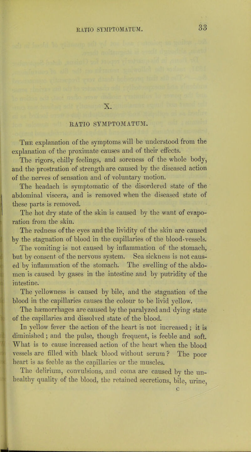 RATIO SYMPTOMATUM. X. RATIO SYMPTOMATUM. The explanation of the symptoms will be understood from the explanation of the proximate causes and of their effects. The rigors, chilly feelings, and soreness of the whole body, and the prostration of strength are caused by the diseased action of the nerves of sensation and of voluntary motion. The headach is symptomatic of the disordered state of the abdominal viscera, and is removed when the diseased state of these parts is removed. The hot dry state of the skin is caused by the want of evapo- ration from the skin. The redness of the eyes and the lividity of the skin are caused by the stagnation of blood in the capillaries of the blood-vessels. The vomiting is not caused by inflammation of the stomach, but by consent of the nervous system. Sea sickness is not caus- ed by inflammation of the stomach. The swelling of the abdo- men is caused by gases in the intestine and by putridity of the intestine. The yellowness is caused by bile, and the stagnation of the blood in the capillaries causes the colour to be livid yellow. The hemorrhages are caused by the paralyzed and dying state of the capillaries and dissolved state of the blood. In yellow fever the action of the heart is not increased; it is diminished; and the pulse, though frequent, is feeble and soft. What is to cause increased action of the heart when the blood vessels are filled with black blood without serum ? The poor heart is as feeble as the capillaries or the muscles. The delirium, convulsions, and coma are caused by the un- healthy quality of the blood, the retained secretions, bile, urine, c