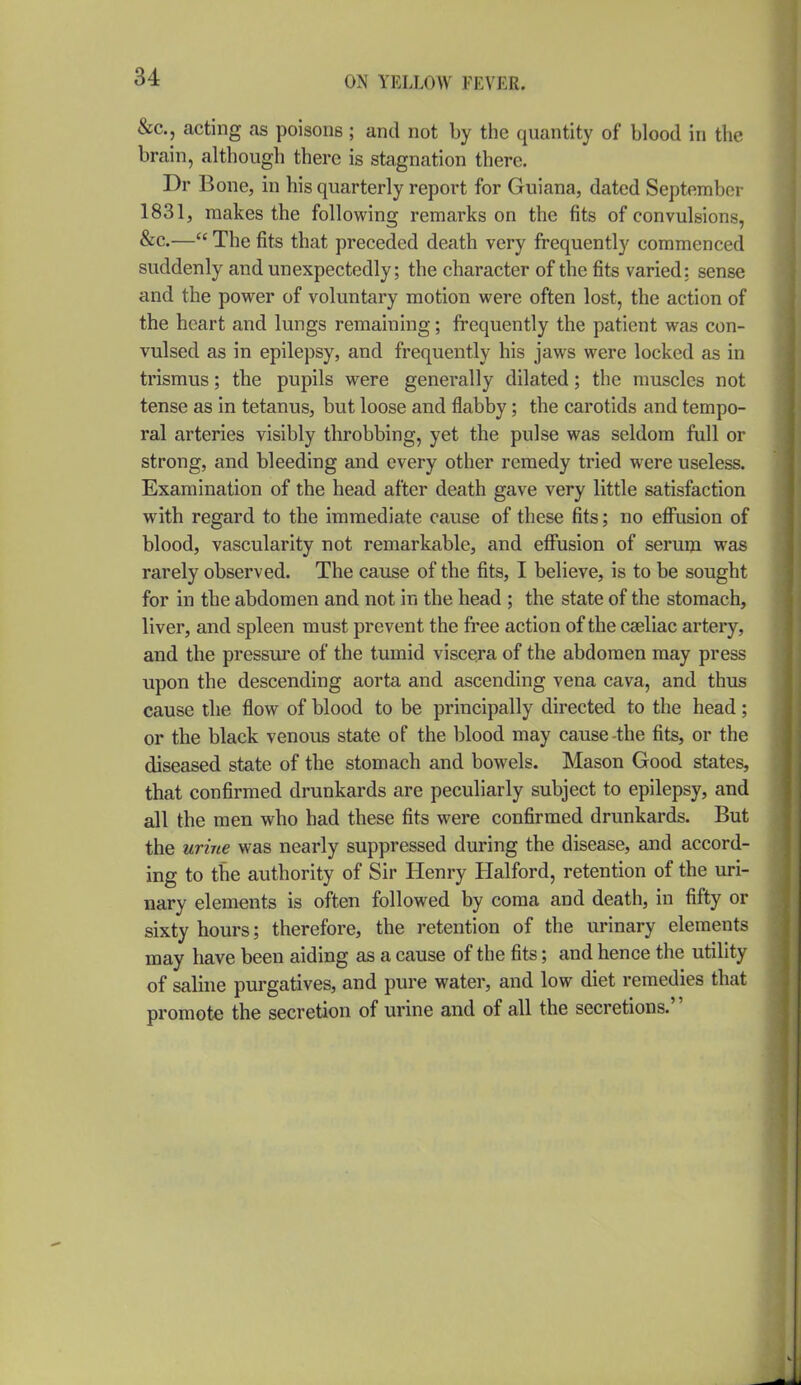 &c., acting as poisons; and not by the quantity of blood in the brain, although there is stagnation there. Dr B one, in his quarterly report for Guiana, dated September 1831, makes the following remarks on the fits of convulsions, &c.— The fits that preceded death very frequently commenced suddenly and unexpectedly; the character of the fits varied: sense and the powder of voluntary motion vt^ere often lost, the action of the heart and lungs remaining; frequently the patient was con- vulsed as in epilepsy, and frequently his jaws were locked as in trismus; the pupils were generally dilated; the muscles not tense as in tetanus, but loose and flabby; the carotids and tempo- ral arteries visibly throbbing, yet the pulse was seldom full or strong, and bleeding and every other remedy tried were useless. Examination of the head after death gave very little satisfaction with regard to the immediate cause of these fits; no efiiision of blood, vascularity not remarkable, and effusion of serum was rarely observed. The cause of the fits, I believe, is to be sought for in the abdomen and not in the head ; the state of the stomach, liver, and spleen must prevent the free action of the cgeliac artery, and the pressure of the tumid viscera of the abdomen may press upon the descending aorta and ascending vena cava, and thus cause the flow of blood to be principally directed to the head; or the black venous state of the blood may cause-the fits, or the diseased state of the stomach and bowels. Mason Good states, that confirmed drunkards are peculiarly subject to epilepsy, and all the men who had these fits were confirmed drunkards. But the urine was nearly suppressed during the disease, and accord- ing to the authority of Sir Henry Halford, retention of the uri- nary elements is often followed by coma and death, in fifty or sixty hours; therefore, the retention of the urinary elements may have been aiding as a cause of the fits; and hence the utility of saline purgatives, and pure water, and low diet remedies that promote the secretion of urine and of all the secretions.''