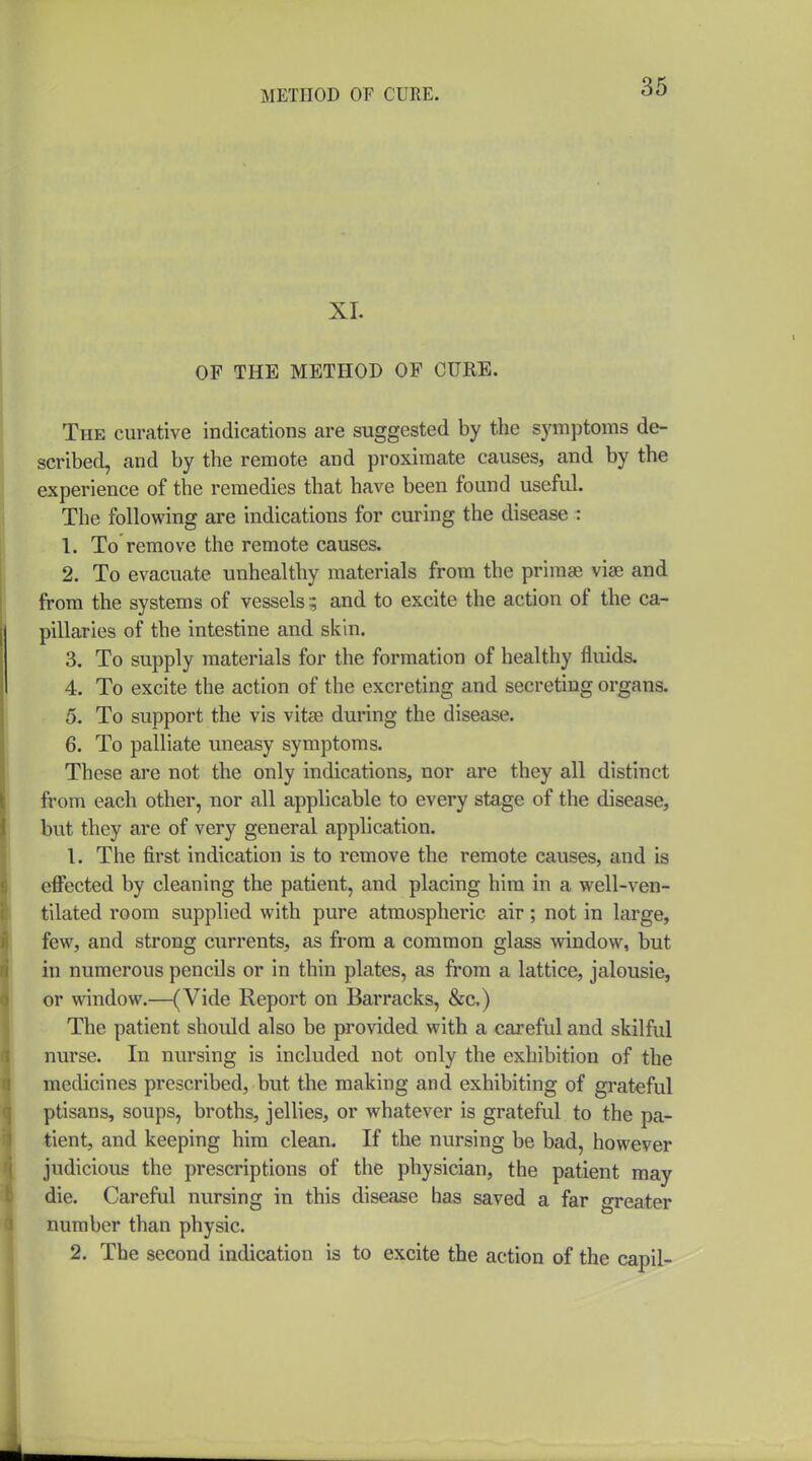 36 XL OF THE METHOD OF CURE. The curative indications are suggested by the symptoms de- scribed, and by the remote and proximate causes, and by the experience of the remedies that have been found useful. The following are indications for curing the disease : 1. To remove the remote causes. 2. To evacuate unhealthy materials from the primse viae and from the systems of vessels and to excite the action of the ca- pillaries of the intestine and skin. 3. To supply materials for the formation of healthy fluids. 4. To excite the action of the excreting and secreting organs. 5. To support the vis vitse during the disease. 6. To palliate uneasy symptoms. These are not the only indications, nor are they all distinct fi'om each other, nor all applicable to every stage of the disease, but they are of very general application. 1. The first indication is to remove the remote causes, and is efl^ected by cleaning the patient, and placing him in a well-ven- tilated room supplied with pure atmospheric air; not in large, few, and strong currents, as from a common glass window, but in numerous pencils or in thin plates, as from a lattice, jalousie, or window.—(Vide Report on Barracks, &c.) The patient should also be provided with a careful and skilful nurse. In nursing is included not only the exhibition of the medicines prescribed, but the making and exhibiting of grateful ptisans, soups, broths, jellies, or whatever is grateful to the pa- tient, and keeping him clean. If the nursing be bad, however judicious the prescriptions of the physician, the patient may die. Careful nursing in this disease has saved a far greater number than physic.