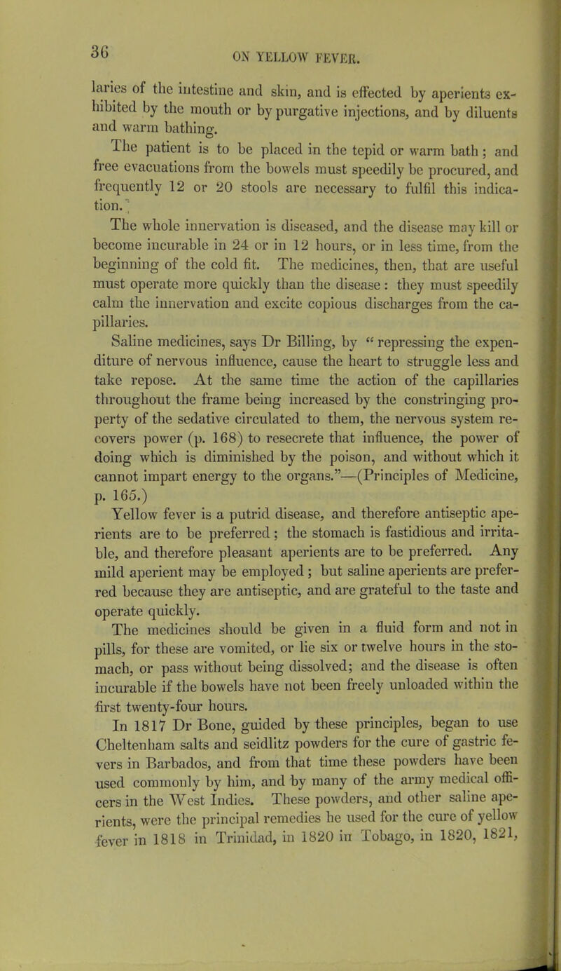 lanes of the intestine and skin, and is effected by aperients ex- hibited by the mouth or by purgative injections, and by diluents and warm bathing. The patient is to be placed in the tepid or warm bath; and free evacuations from the bowels must speedily be procured, and frequently 12 or 20 stools are necessary to fulfil this indica- tion. ; The whole innervation is diseased, and the disease may kill or become incurable in 24 or in 12 hours, or in less time, from the beginning of the cold fit. The medicines, then, that are useful must operate more quickly than the disease : they must speedily calm the innervation and excite copious discharges from the ca- pillaries. Saline medicines, says Dr Billing, by  repressing the expen- diture of nervous influence, cause the heart to struggle less and take repose. At the same time the action of the capillaries throughout the frame being increased by the constringing pro- perty of the sedative circulated to them, the nervous system re- covers power (p. 168) to resecrete that influence, the power of doing which is diminished by the poison, and without which it cannot impart energy to the organs.—(Principles of Medicine, p. 165.) Yellow fever is a putrid disease, and therefore antiseptic ape- rients are to be preferred ; the stomach is fastidious and irrita- ble, and therefore pleasant aperients are to be preferred. Any mild aperient may be employed ; but saline aperients are prefer- red because they are antiseptic, and are grateful to the taste and operate quickly. The medicines should be given in a fluid form and not in pills, for these are vomited, or lie six or twelve hours in the sto- mach, or pass without being dissolved; and the disease is often incurable if the bowels have not been freely unloaded within the first twenty-four hours. In 1817 Dr Boue, guided by these principles, began to use Cheltenham salts and seidlitz powders for the cure of gastric fe- vers in Barbados, and from that time these powders have been used commonly by him, and by many of the army medical ofli- cers in the West Indies. These powders, and other saline ape- rients, were the principal remedies he used for the cure of yellow fever in 1818 in Trinidad, in 1820 in Tobago, in 1820, 1821,