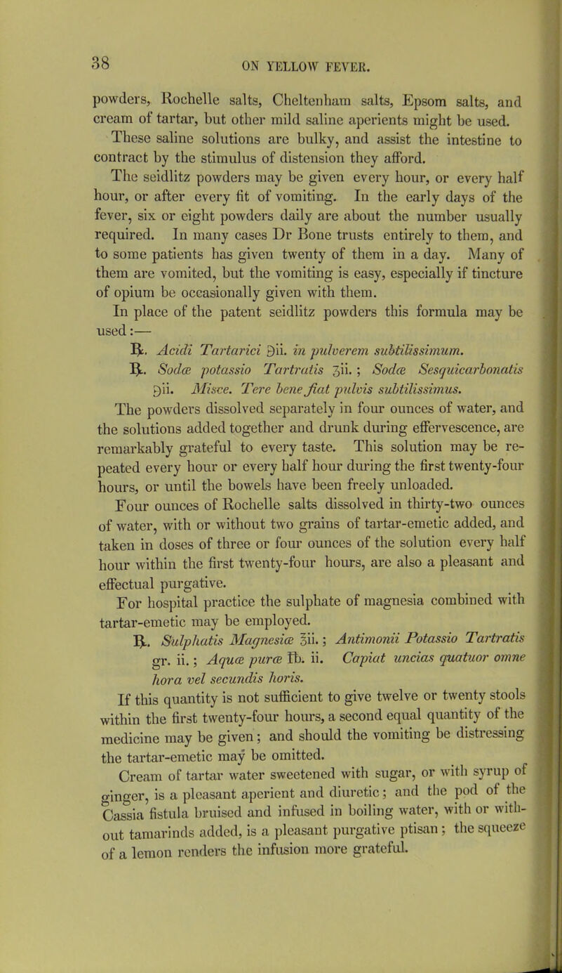 powders, liochelle salts, Cheltenham salts, Epsom salts, and cream of tartar, but other mild saline aperients might be used. These saline solutions are bulky, and assist the intestine to contract by the stimulus of distension they aflPord. The seidlitz powders may be given every hour, or every half hour, or after every tit of vomiting. In the early days of the fever, six or eight powders daily are about the number usually required. In many cases Dr Bone trusts entirely to them, and to some patients has given twenty of them in a day. Many of them are vomited, but the vomiting is easy, especially if tincture of opium be occasionally given with them. In place of the patent seidlitz powders this formula may be used:— Be. Acidi Tartarici 9ii. in pulverem suhtilissimum. Sod(B potassio Tartratis 3ii.; Sodce Sesguicarhonatis 9ii. Misce. Tere bene Jiat pulvis suhtilissimus. The powders dissolved separately in four ounces of water, and the solutions added together and drunk during effervescence, are remarkably grateful to every taste. This solution may be re- peated every hour or every half hour during the first twenty-four hours, or until the bowels have been freely unloaded. Four ounces of Rochelle salts dissolved in thirty-two ounces of water, with or without two grains of tartar-emetic added, and taken in doses of three or four ounces of the solution every half hour within the first twenty-four hours, are also a pleasant and effectual purgative. For hospital practice the sulphate of magnesia combined with tartar-emetic may be employed. 5L. Sulphatis BlagnesicB 5ii.; Antimonii Potassio Tartratis gr. ii.; Aquce purcB lb. ii. Capiat uncias quatuor omne hora vel secundis horis. If this quantity is not sufficient to give twelve or twenty stools within the first twenty-four hours, a second equal quantity of the medicine may be given; and should the vomiting be distressing the tartar-emetic may be omitted. Cream of tartar water sweetened with sugar, or with syrup of ginger, is a pleasant aperient and diuretic; and the pod of the Cassia fistula bruised and infused in boiling water, with or with- out tamarinds added, is a pleasant purgative ptisan ; the squeeze of a lemon renders the infusion more grateful.