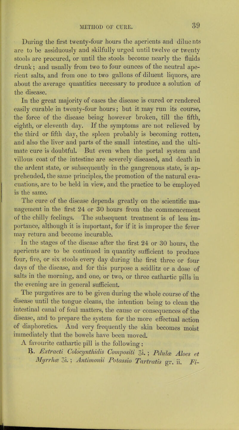 During the first twenty-four hours the aperients and dilue nts are to be assiduously and skilfully urged until twelve or twenty stools are procured, or until the stools become nearly the fluids drunk; and usually from two to four ounces of the neutral ape- rient salts, and from one to two gallons of diluent liquors, are about the average quantities necessary to produce a solution of the disease. In the great majority of cases the disease is cured or rendered easily curable in twenty-four hours; but it may run its course, the force of the disease being however broken, till the fifth, eighth, or eleventh day. If the symptoms are not relieved by the third or fifth day, the spleen probably is becoming rotten, and also the liver and parts of the small intestine, and the ulti- mate cure is doubtful. But even when the portal system and villous coat of the intestine are severely diseased, and death in the ardent state, or subsequently in the gangrenous state, is ap- prehended, the same principles, the promotion of the natural eva- cuations, are to be held in view, and the practice to be employed is the same. The cure of the disease depends greatly on the scientific ma- nagement in the first 24 or 30 hours from the commencement of the chilly feelings. The subsequent treatment is of less im- portance, although it is important, for if it is improper the fever may return and become incurable. In the stages of the disease after the first 24 or 30 hours, the aperients are to be continued in quantity sufficient to produce four, five, or six stools every day during the first three or four days of the disease, and for this purpose a seidlitz or a dose of salts in the morning, and one, or two, or three cathartic pills in the evening are in general sufficient. The purgatives are to be given during the whole course of the disease until the tongue cleans, the intention being to clean the intestinal canal of foul matters, the cause or consequences of the disease, and to prepare the system for the more effectual action of diaphoretics. And very frequently the skin becomes moist immediately that the bowels have been moved. A favourite cathartic pill is the following : I^. £xtracti Colocyntkidis Composiii 3i. ; Pdulce Aloes et MyrrhcR 3i.; Antimonii Poiassio Tm^tratis gr. ii. Fi-