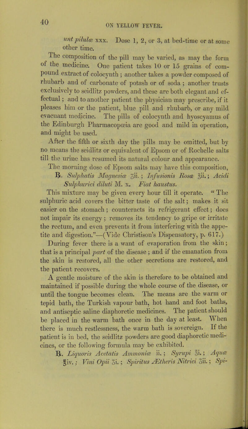 ON YELLOW FEVER. wit pilulm XXX. Dose 1, 2, or 3, at bed-time or at some other time. The composition of the pill may be varied, as may the form of the medicina One patient takes 10 or 15 grains of com- pound extract of colocynth ; another takes a powder composed of rhubarb and of carbonate of potash or of soda ; another trusts exclusively to seidlitz powders, and these are both elegant and ef- fectual ; and to another patient the physician may prescribe, if it pleases him or the patient, blue pill and rhubarb, or any mild evacuant medicine. The pills of colocynth and hyoscyamus of the Edinburgh Pharmacopoeia are good and mild in operation, and might be used. After the fifth or sixth day the pills may be omitted, but by no means the seidlitz or equivalent of Epsom or of Rochelle salts till the urine has resumed its natural colour and appearance. The morning dose of Epsom salts may have this composition, Sulphatis Magnesia 3ii.; iTifusionis Rosa: §ii.; Acidi Sulphurici diluti M. x. Fiat haustus. This mixture may be given every hour till it operate. The sulphuric acid covers the bitter taste of the salt; makes it sit easier on the stomach; counteracts its refrigerant effect; does not impair its energy ; removes its tendency to gripe or irritate the rectum, and even prevents it from interfering with the appe- tite and digestion.—(Vide Christison's Dispensatory, p. 617.) During fever there is a want of evaporation from the skin; that is a principal part of the disease ; and if the emanation from the skin is restored, all the other secretions are restored, and the patient recovers. A gentle moisture of the skin is therefore to be obtained and maintained if possible during the whole course of the disease, or until the tongue becomes clean. The means are the warm or tepid bath, the Turkish vapour bath, hot hand and foot baths, and antiseptic saline diaphoretic medicines. The patient should be placed in the warm bath once in the day at least. When there is much restlessness, the warm bath is sovereign. If the patient is in bed, the seidlitz powders are good diaphoretic medi- cines, or the following formula may be exhibited. Liquoris Acetatis Ammonia ii. ; Syi'upi 31.; Aqua §.iv.; Vini Opii 3i.; Spiritus JEtheris Nitrici 5ii.; Spi-