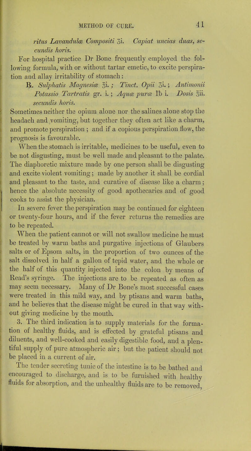 ritus LavanduIcB Compositi 3i. Capiat uncias duas, se- cundis horis. For hospital practice Dr Bone frequently employed the fol- lowing formula, with or without tartar emetic, to excite perspira- tion and allay irritability of stomach : 5k. Sidphatis Magnesia ; Tinct. Opii 3i.; Antimonii Potassio Tartratis gr. i.; Aquce puT<s R) i. Dosis §ii. secundis horis. Sometimes neither the opium alone nor the salines alone stop the headach and vomiting, but together they often act like a charm, and promote perspiration ; and if a copious perspiration flow, the prognosis is favourable. When the stomach is irritable, medicines to be useful, even to be not disgusting, must be well made and pleasant to the palate. The diaphoretic mixture made by one person shall be disgusting and excite violent vomiting; made by another it shall be cordial and pleasant to the taste, and curative of disease like a charm; hence the absolute necessity of good apothecaries and of good cooks to assist the physician. In severe fever the perspiration may be continued for eighteen or twenty-four hours, and if the fever returns the remedies are to be repeated. When the patient cannot or will not swallow medicine he must be treated by warm baths and purgative injections of Glaubers salts or of Epsom salts, in the proportion of two ounces of the salt dissolved in half a gallon of tepid water, and the whole or the half of this quantity injected into the colon by means of Read's syringe. The injections are to be repeated as often as may seem necessary. Many of Dr Bone's most successful cases were treated in this mild way, and by ptisans and warm baths, and he believes that the disease might be cured in that way with- out giving medicine by the mouth. 3. The third indication is to supply materials for the forma- tion of healthy fluids, and is effected by grateful ptisans and diluents, and well-cooked and easily digestible food, and a plen- tiful supply of pure atmospheric air; but the patient should not be placed in a current of air. The tender secreting tunic of the intestine is to be bathed and encouraged to discharge, and is to be furnished with healthy fluids for absorption, and the unhealthy fluids are to be removed.