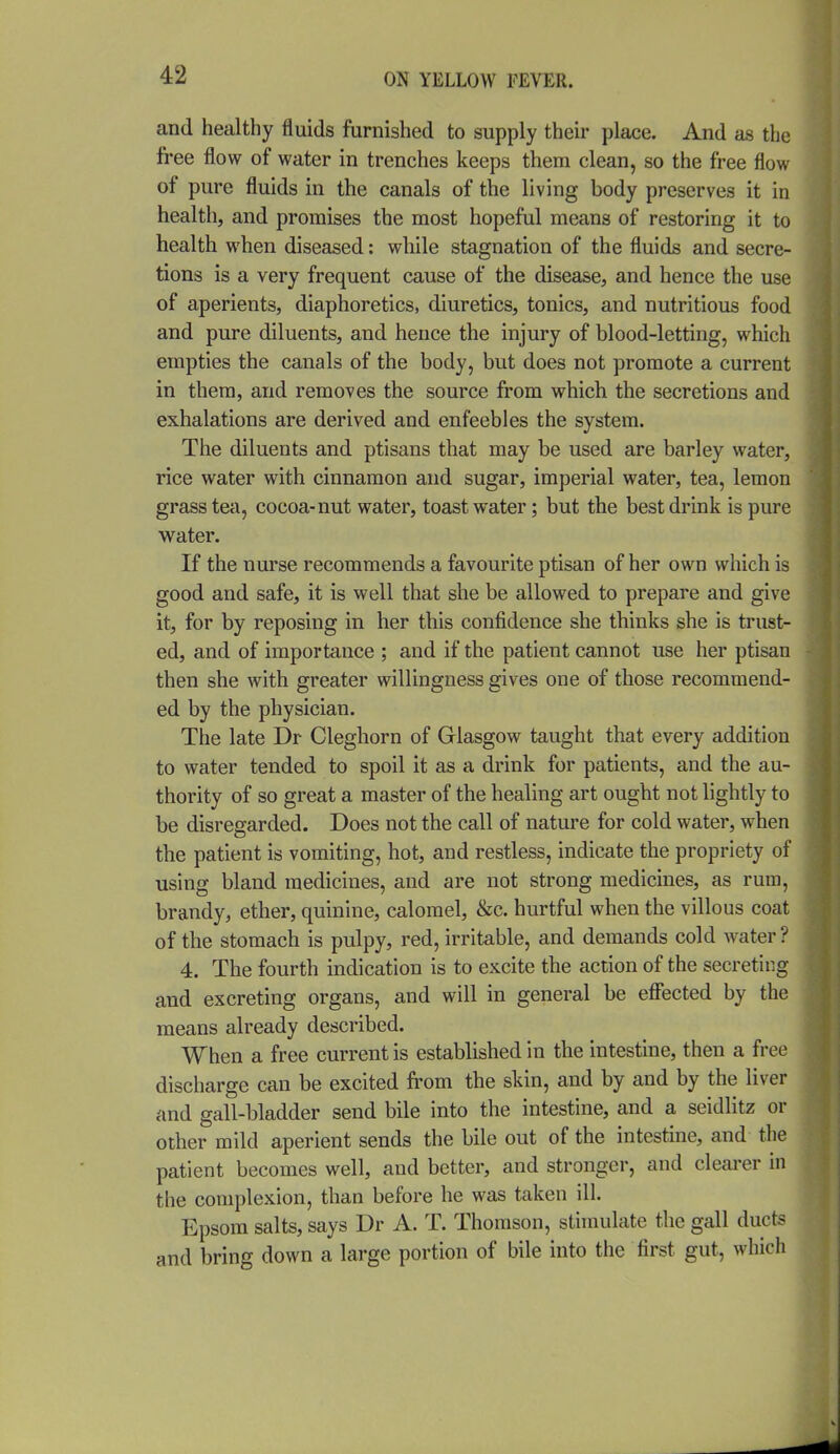 and healthy fluids furnished to supply their place. And as the free flow of water in trenches keeps them clean, so the free flow of pure fluids in the canals of the living body preserves it in health, and promises the most hopeful means of restoring it to health when diseased: while stagnation of the fluids and secre- tions is a very frequent cause of the disease, and hence the use of aperients, diaphoretics, diuretics, tonics, and nutritious food and pure diluents, and hence the injury of blood-letting, which empties the canals of the body, but does not promote a current in them, and removes the source from which the secretions and exhalations are derived and enfeebles the system. The diluents and ptisans that may be used are barley water, rice water with cinnamon and sugar, imperial water, tea, lemon grass tea, cocoa-nut water, toast water; but the best drink is pure water. If the nurse recommends a favourite ptisan of her own which is good and safe, it is well that she be allowed to prepare and give it, for by reposing in her this confidence she thinks she is trust- ed, and of importance ; and if the patient cannot use her ptisan then she with greater willingness gives one of those recommend- ed by the physician. The late Dr Cleghorn of Glasgow taught that every addition to water tended to spoil it as a drink for patients, and the au- thority of so great a master of the healing art ought not lightly to be disregarded. Does not the call of nature for cold water, when the patient is vomiting, hot, and restless, indicate the propriety of using bland medicines, and are not strong medicines, as rum, brandy, ether, quinine, calomel, &c. hurtful when the villous coat of the stomach is pulpy, red, irritable, and demands cold water ? 4. The fourth indication is to excite the action of the secreting and excreting organs, and will in general be eflPected by the means already described. When a free current is established in the intestine, then a free discharge can be excited from the skin, and by and by the liver and gall-bladder send bile into the intestine, and a seidlitz or other mild aperient sends the bile out of the intestine, and the patient becomes well, and better, and stronger, and clearer in the complexion, than before he was taken ill. Epsom salts, says Dr A. T. Thomson, stimulate the gall ducts and bring down a large portion of bile into the first gut, which
