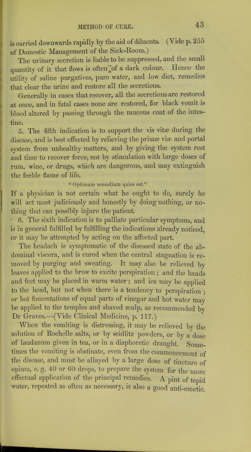 is carried downwards rapidly by the aid of diluents. (Vide p. 255 of Domestic Management of the Sick-Room.) The urinary secretion is liable to be suppressed, and the small quantity of it that flows is often^of a dark colour. Hence the utility of saline purgatives, pure water, and low diet, remedies that clear the urine and restore all the secretions. Generally in cases that recover, all the secretions are restored at once, and in fatal cases none are restored, for black vomit is blood altered by passing through the mucous coat of the intes- tine. 5. The fifth indication is to support the vis vitse during the disease, and is best effected by relieving the primse vise and portal system from unhealthy matters, and by giving the system rest and time to recover force, not by stimulation with large doses of rum, wine, or drugs, which are dangerous, and may extinguish the feeble flame of life.  Optimum remedium quies est. If a physician is not certain what he ought to do, surely he will act most judiciously and honestly by doing nothing, or no- thing that can possibly injure the patient. ■ 6. The sixth indication is to palliate particular symptoms, and is in general fulfilled by fulfilling the indications already noticed, or it may be attempted by acting on the affected part. The headach is symptomatic of the diseased state of the ab- dominal viscera, and is cured when the central stagnation is re- moved by purging and sweating. It may also be relieved by leaves applied to the brow to excite perspiration ; and the hands and feet may be placed in warm water; and ice may be applied to the head, but not when there is a tendency to perspiration ; or hot fomentations of equal parts of vinegar and hot water may be applied to the temples and shaved scalp, as recommended by Dr Graves.—(Vide Clinical Medicine, p. 117.) When the vomiting is distressing, it may be relieved by the solution of Rochelle salts, or by seidlitz powders, or by a dose of laudanum given in tea, or in a diaphoretic draught. Some- times the vomiting is obstinate, even from the commencement of the disease, and must be allayed by a large dose of tincture of opium, c. g. 40 or 60 drops, to prepare the system for the more effectual application of the principal remedies. A pint of tepid water, repeated as often as necessary, is also a good anti-emetic