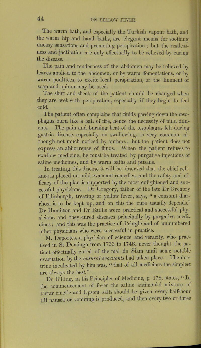 The warm bath, and especially the Turkish vapour bath, and the warm hip and hand baths, are elegant means for soothing uneasy sensations and promoting perspiration ; but the restless- ness and jactitation are only effectually to be relieved by curing the disease. The pain and tenderness of the abdomen may be relieved by leaves applied to the abdomen, or by warm fomentations, or by warm poultices, to excite local perspiration, or the liniment of soap and opium may be used. The shirt and sheets of the patient should be changed when they are wet with perspiration, especially if they begin to feel cold. The patient often complains that fluids passing down the oeso- phagus burn like a ball of fire, hence the necessity of mild dilu- ents. The pain and burning heat of the oesophagus felt during gastric disease, especially on swallowing, is very common, al- though not much noticed by authors; but the patient does not express an abhorrence of fluids. When the patient refuses to swallow medicine, he must be treated by purgative injections of saline medicines, and by warm baths and ptisans. In treating this disease it will be observed that the chief reli- ance is placed on mild evacuant remedies, and the safety and ef- ficacy of the plan is supported by the most enlightened and suc- cessful physicians. Dr Gregory, father of the late Dr Gregory of Edinburgh, treating of yellow fever, says,  a constant diar- rhoea is to be kept up, and on this the cure usually depends. Dr Hamilton and Dr Baillie were practical and successful phy- sicians, and they cured diseases principally by purgative medi- cines ; and this was the practice of Pringle and of unnumbered other physicians who were successful in practice. M. Deportes, a physician of science and veracity, who prac- tised in St Domingo from 1733 to 1748, never thought the pa- tient effectually cured of the mal de Siam until some notable evacuation by the natural evacuants had taken place. The doc- trine inculcated by him was,  that of all medicines the simplest are always the best. Dr Billing, in his Principles of Medicine, p. 178, states,  In the commencement of fever the saline antimonial mixture of tartar emetic and Epsom salts should be given every half-hour till nausea or vomiting is produced, and then every two or three