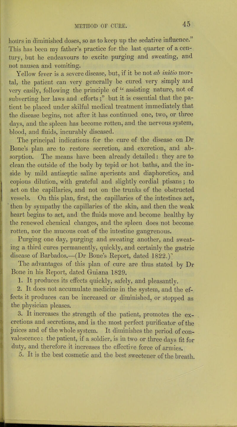 lioiirs In diminished doses, so as to keep up the sedative influence. This has been my father's practice for the last quarter of a cen- tury, but he endeavours to excite purging and sweating, and not nausea and vomiting. Yellow fever is a severe disease, but, if it be not ab initio mor- tal, the patient can very generally be cured very simply and very easily, following the principle of  assisting nature, not of subverting her laws and efforts ; but it is essential that the pa- tient be placed under skilful medical treatment immediately that the disease begins, not after it has continued one, two, or three days, and the spleen has become rotten, and the nervous system, blood, and fluids, incurably diseased. The principal indications for the cure of the disease on Dr Bone's plan are to restore secretion, and excretion, and ab- sorption. The means have been already detailed: they are to clean the outside of the body by tepid or hot baths, and the in- side by mild antiseptic saline aperients and diaphoretics, and copious dilution, with grateful and slightly cordial ptisans; to act on the capillaries, and not on the trunks of the obstructed vessels. On this plan, first, the capillaries of the intestines act, ' then by sympathy the capillaries of the skin, and then the weak heart begins to act, and the fluids move and become healthy by the renewed chemical changes, and the spleen does not become rotten, nor the mucous coat of the intestine gangrenous. Purging one day, purging and sweating another, and sweat- ing a third cures permanently, quickly, and certainly the gastric disease of Barbados.—(Dr Bone's Report, dated J 822,)'' The advantages of this plan of cure are thus stated by Dr Bone in his Report, dated Guiana 1829. 1. It produces its effects quickly, safely, and pleasantly. 2. It does not accumulate medicine in the system, and the ef- fects it produces can be increased or diminished, or stopped as the physician pleases. 3. It increases the strength of the patient, promotes the ex- cretions and secretions, and is the most perfect purificator of the juices and of the whole system. It diminishes the period of con- valescence : the patient, if a soldier, is in two or three days fit for -duty, and therefore it increases the eflPective force of armies. 5. It is the best cosmetic and the best sweetener of the breath.