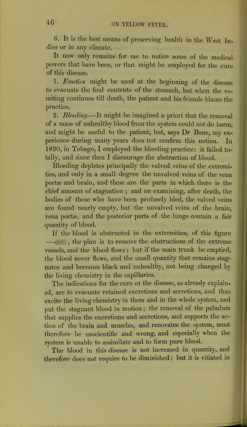 6. It is the best means of preserving health in the West In- dies or in any climate. It now only remains for rae to notice some of the medical powers that have been, or that might be employed for the cure of this disease. 1. Emetics might be used at the beginning of the disease to evacuate the foul contents of the stomach, but when the vo- miting continues till death, the patient and his friends blame the practice. 2. Bleeding.—It might be imagined a priori that the removal of a mass of unhealthy blood from the system could not do harm, and might be useful to the patient, but, says Dr Bone, my ex- perience during many years does not confirm this notion. In 1820, in Tobago, I employed the bleeding practice: it failed to- tally, and since then I discourage the abstraction of blood. Bleeding depletes principally the valved veins of the extremi- ties, and only in a small degree the unvalved veins of the vena portae and brain, and these are the parts in which there is the chief amount of stagnation ; and on examining, after death, the bodies of those who have been profusely bled, the valved veins are found nearly empty, but the unvalved veins of the brain, vena portse, and the posterior parts of the lungs contain a fair quantity of blood. If the blood is obstructed in the extremities, of this figure —, the plan is to remove the obstructions of the extreme vessels, and the blood flows ; but if the main trunk be emptied, the blood never flows, and the small quantity that remains stag- nates and becomes black and unhealthy, not being changed by the living chemistry in the capillaries. The indications for the cure or the disease, as already explain- ed, are to evacuate retained excretions and secretions, and thus excite the living chemistry in them and in the whole system, and put the stagnant blood in motion; the removal of the pabulum that supplies the excretions and secretions, and supports the ac- tion of the brain and muscles, and renovates the system, must therefore be unscientific and wrong, and especially when the system is unable to assimilate and to form pure blood. The blood in this disease is not increased in quantity, and therefore does not require to be diminished; but it is vitiated in