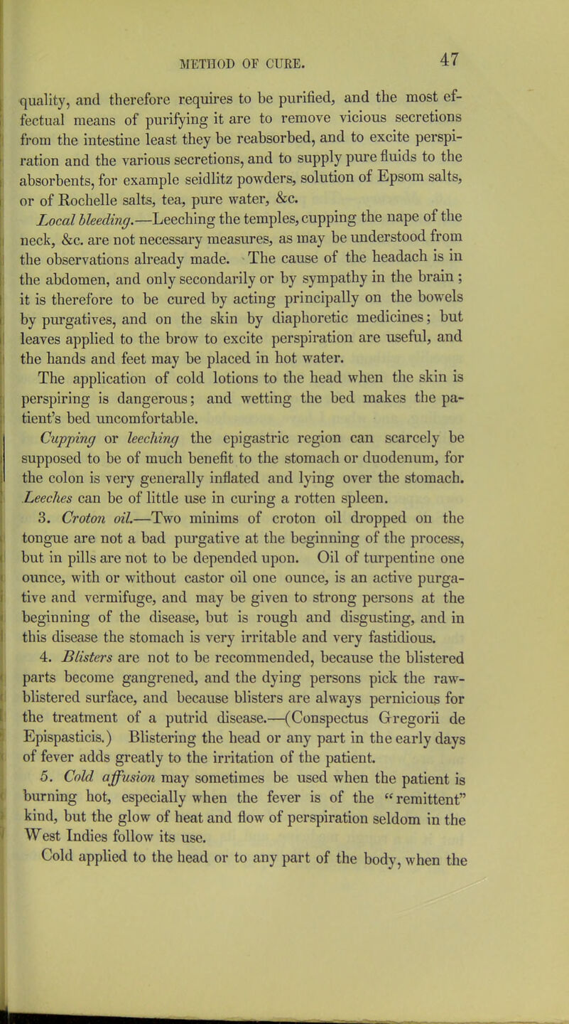quality, and therefore requires to be purified, and the most ef- fectual means of purifying it are to remove vicious secretions from the intestine least they be reabsorbed, and to excite perspi- ration and the various secretions, and to supply pure fluids to the absorbents, for example seidlitz powders, solution of Epsom salts, or of Rochelle salts, tea, pure water, &c. Local bleedinff.—Leeching the temples, cupping the nape of the neck, &c. are not necessary measures, as may be understood from the observations already made. The cause of the headach is in the abdomen, and only secondarily or by sympathy in the brain ; it is therefore to be cured by acting principally on the bowels by purgatives, and on the skin by diaphoretic medicines; but leaves applied to the brow to excite perspiration are useful, and the hands and feet may be placed in hot water. The application of cold lotions to the head when the skin is perspiring is dangerous; and wetting the bed makes the pa- tient's bed uncomfortable. Cupping or leeching the epigastric region can scarcely be supposed to be of much benefit to the stomach or duodenum, for the colon is very generally inflated and lying over the stomach. Leeches can be of little use in curing a rotten spleen. 3. Croton oil.—Two minims of croton oil dropped on the tongue are not a bad purgative at the beginning of the process, but in pills are not to be depended upon. Oil of turpentine one ounce, with or without castor oil one ounce, is an active purga- tive and vermifuge, and may be given to strong persons at the beginning of the disease, but is rough and disgusting, and in this disease the stomach is very irritable and very fastidious. 4. Blisters are not to be recommended, because the blistered parts become gangrened, and the dying persons pick the raw- blistered surface, and because blisters are always pernicious for the treatment of a putrid disease.—(Conspectus Gregorii de Epispasticis.) Blistering the head or any part in the early days of fever adds greatly to the irritation of the patient. 5. Cold affusion may sometimes be used when the patient is burning hot, especially when the fever is of the  remittent kind, but the glow of heat and flow of perspiration seldom in the West Indies follow its use. Cold applied to the head or to any part of the body, when the
