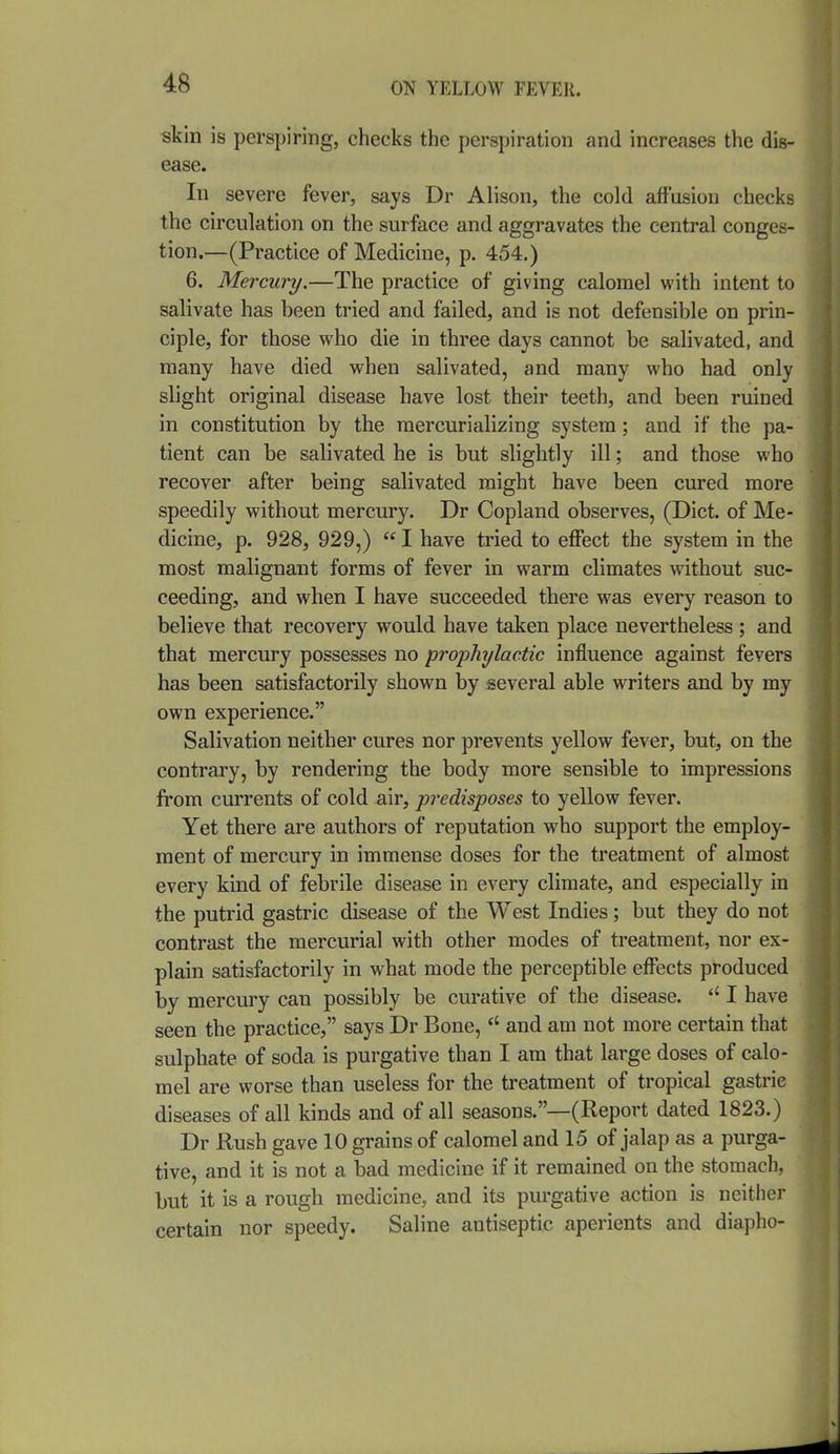 «kin is perspiring, checks the perspiration and increases the dis- ease. In severe fever, says Dr Alison, the cold affusion checks the circulation on the surface and aggravates the central conges- tion.—(Practice of Medicine, p. 454.) 6. Mercury.—The practice of giving calomel with intent to salivate has been tried and failed, and is not defensible on prin- ciple, for those who die in three days cannot be salivated, and many have died when salivated, and many who had only slight original disease have lost their teeth, and been ruined in constitution by the mercurializing system; and if the pa- tient can be salivated he is but slightly ill; and those who recover after being salivated might have been cured more speedily without mercury. Dr Copland observes, (Diet, of Me- dicine, p. 928, 929,)  I have tried to effect the system in the most malignant forms of fever in warm climates without suc- ceeding, and when I have succeeded there was every reason to believe that recovery would have taken place nevertheless ; and that mercury possesses no prophylactic influence against fevers has been satisfactorily shown by several able writers and by my own experience. Salivation neither cures nor prevents yellow fever, but, on the contrary, by rendering the body more sensible to impressions from currents of cold air, predisposes to yellow fever. Yet there are authors of reputation who support the employ- ment of mercury in immense doses for the treatment of almost every kind of febrile disease in every climate, and especially in the putrid gastric disease of the West Indies; but they do not contrast the mercurial with other modes of treatment, nor ex- plain satisfactorily in what mode the perceptible effects produced by mercury can possibly be curative of the disease. I have seen the practice, says Dr Bone,and am not more certain that sulphate of soda is purgative than I am that large doses of calo- mel are worse than useless for the treatment of tropical gastric diseases of all kinds and of all seasons.—(Report dated 1823.) Dr Rush gave 10 grains of calomel and 15 of jalap as a purga- tive, and it is not a bad medicine if it remained on the stomach, but it is a rough medicine, and its purgative action is neither certain nor speedy. Saline antiseptic aperients and diapho-