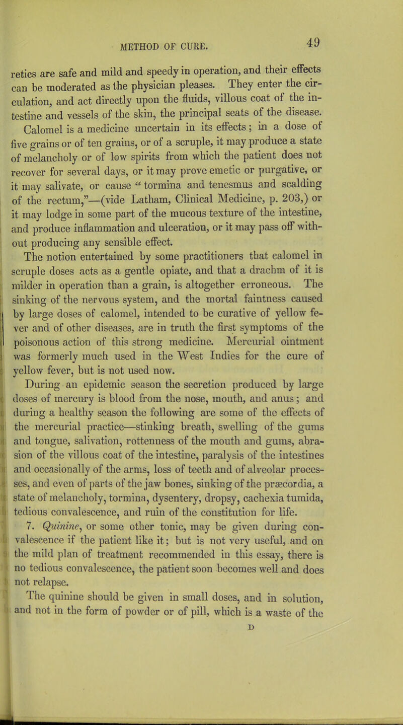 retics are safe and mild and speedy in operation, and their effects can be moderated as the physician pleases. They enter the cir- culation, and act directly upon the fluids, villous coat of the in- testine and vessels of the skin, the principal seats of the disease. Calomel is a medicine uncertain in its effects; in a dose of five grains or of ten grains, or of a scruple, it may produce a state of melancholy or of low spirits from which the patient does not recover for several days, or it may prove emetic or purgative, or it may salivate, or cause  tormina and tenesmus and scalding of the rectum,—(vide Latham, Clinical Medicine, p. 203,) or it may lodge in some part of the mucous texture of the intestine, and produce inflammation and ulceration, or it may pass off with- out producing any sensible effect. The notion entertained by some practitioners that calomel in scruple doses acts as a gentle opiate, and that a drachm of it is milder in operation than a grain, is altogether erroneous. The sinking of the nervous system, and the mortal faintness caused by large doses of calomel, intended to be curative of yellow fe- ver and of other diseases, are in truth the first symptoms of the poisonous action of this strong medicine. Mercurial ointment was formerly much used in the West Indies for the cure of yellow fever, but is not used now. During an epidemic season the secretion produced by large doses of mercury is blood from the nose, mouth, and anus; and during a healthy season the following are some of the effects of the mercurial practice—stinking breath, swelling of the gums and tongue, salivation, rottenness of the mouth and gums, abra- sion of the villous coat of the intestine, paralysis of the intestines and occasionally of the arms, loss of teeth and of alveolar proces- ses, and even of parts of the jaw bones, sinking of the praecordia, a state of melancholy, tormina, dysentery, dropsy, cachexia tumida, tedious convalescence, and ruin of the constitution for life. ' 7. Quinine, or some other tonic, may be given during con- valescence if the patient like it; but is not very useful, and on the mild plan of treatment recommended in this essay, there is no tedious convalescence, the patient soon becomes well and does not relapse. The quinine should be given in small doses, and in solution, and not in the form of powder or of pill, which is a waste of the