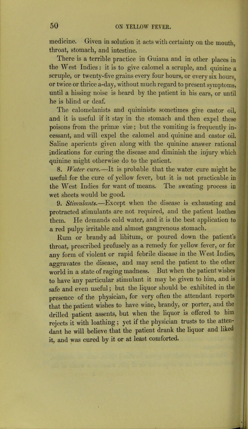 medicine. Given in solution it acts with certainty on the mouth, throat, stomach, and intestine. There is a terrible practice in Guiana and in other places in the West Indies : it is to give calomel a scruple, and quinine a scruple, or twenty-five grains every four hours, or every six hours, or twice or thrice a-day, without much regard to present symptoms, until a hissing noise is heard by the patient in his ears, or until he is blind or deaf. The calomelanists and quininists sometimes give castor oil, and it is useful if it stay in the stomach and then expel these poisons from the primae vise; but the vomiting is frequently in- cessant, and will expel the calomel and quinine and castor oil. Saline aperients given along with the quinine answer rational indications for curing the disease and diminish the injury which quinine might otherwise do to the patient 8. Water cure.—It is probable that the water cure might be useful for the cure of yellow fever, but it is not practicable in the West Indies for want of means. The sweating process in wet sheets would be good. 9. Stimulants.—Except when the disease is exhausting and protracted stimulants are not required, and the patient loathes them. He demands cold water, and it is the best application to a red pulpy irritable and almost gangrenous stomach. Rum or brandy ad libitum, or poured down the patient's throat, prescribed profusely as a remedy for yellow fever, or for any form of violent or rapid febrile disease in the West Indies, aggravates the disease, and may send the patient to the other world in a state of raging madness. But when the patient wishes to have any particular stimulant it may be given to him, and is safe and even useful; but the liquor should be exhibited in the presence of the physician, for very often the attendant reports that the patient wishes to have wine, brandy, or porter, and the drilled patient assents, but when the liquor is offered to him rejects it with loathing ; yet if the physician trusts to the atten- dant he will believe that the patient drank the liquor and liked it, and was cured by it or at least comforted.