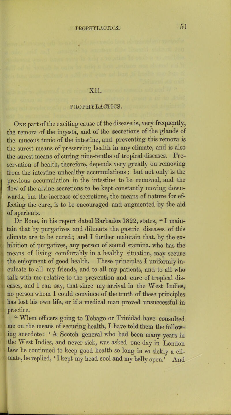 PROPHYLACTICS. XII. PROPHYLACTICS. One part of the exciting cause of the disease is, very frequently, the remora of the ingesta, and of the secretions of the glands of the mucous tunic of the intestine, and preventing this remora is i the surest means of preserving health in any climate, and is also the surest means of curing nine-tenths of tropical diseases. Pre- i servation of health, therefore, depends very gi'eatly on removing from the intestine unhealthy accumulations ; but not only is the previous accumulation in the intestine to be removed, and the flow of the alvine secretions to be kept constantly moving down- wards, but the increase of secretions, the means of nature for ef- fecting the cure, is to be encouraged and augmented by the aid [ of aperients. Dr Bone, in his report dated Barbados 1822, states, I main- i tain that by purgatives and diluents the gastric diseases of this climate are to be cured; and I further maintain that, by the ex- hibition of purgatives, any person of sound stamina, who has the means of living comfortably in a healthy situation, may secure the enjoyment of good health. These principles I uniformly in- culcate to all my friends, and to all my patients, and to all who talk with me relative to the prevention and cure of tropical dis- eases, and I can say, that since my arrival in the West Indies, no person whom I could convince of the truth of these principles has lost his own life, or if a medical man proved unsuccessful in practice.  When officers going to Tobago or Trinidad have consulted me on the means of securing health, I have told them the follow- ing anecdote: ' A Scotch general who had been many years in the West Indies, and never sick, was asked one day in London how he continued to keep good health so long in so sickly a cli- mate, he replied, ' I kept my head cool and my belly open.' And i