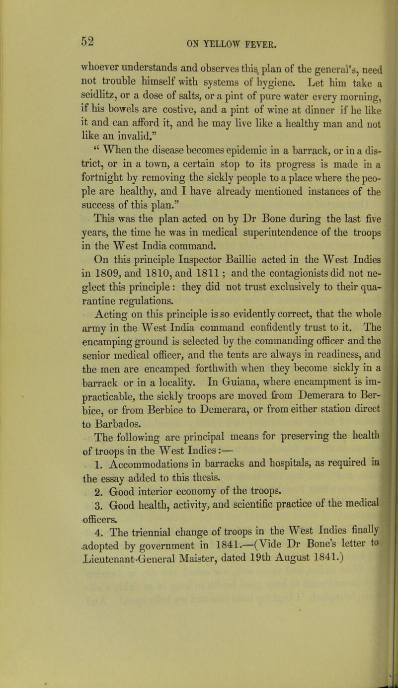 whoever understands and observes this, plan of the general's, need not trouble himself with systems of hygiene. Let him take a seidlitz, or a dose of salts, or a pint of pure water every morning, if his bowels are costive, and a pint of wine at dinner if he like it and can afford it, and he may live like a healthy man and not like an invalid.  When the disease becomes epidemic in a barrack, or in a dis- trict, or in a town, a certain stop to its progress is made in a fortnight by removing the sickly people to a place where the peo- ple are healthy, and I have already mentioned instances of the success of this plan. This was the plan acted on by Dr Bone during the last five years, the time he was in medical superintendence of the troops in the West India command. On this principle Inspector Baillie acted in the West Indies in 1809, and 1810, and 1811; and the contaglonists did not ne- glect this principle: they did not trust exclusively to their qua- rantine regulations. Acting on this principle is so evidently correct, that the whole array in the West India command confidently trust to it. The encamping ground is selected by the commanding officer and the senior medical officer, and the tents are always in readiness, and the men are encamped forthwith when they become sickly in a barrack or in a locality. In Guiana, where encampment is im- practicable, the sickly troops are moved from Demerara to Ber- bice, or from Berbice to Demerara, or from either station direct to Barbados. The following are principal means for preserving the health of troops in the West Indies:— 1. Accommodations in barracks and hospitals, as required in the essay added to this thesis. 2. Good interior economy of the troops. 3. Good health, activity, and scientific practice of the medical officers. 4. The triennial change of troops in the West Indies finally .adopted by government in 1841.—(Vide Dr Bone's letter to Lieutenant-General Maister, dated 19th August 1841.)