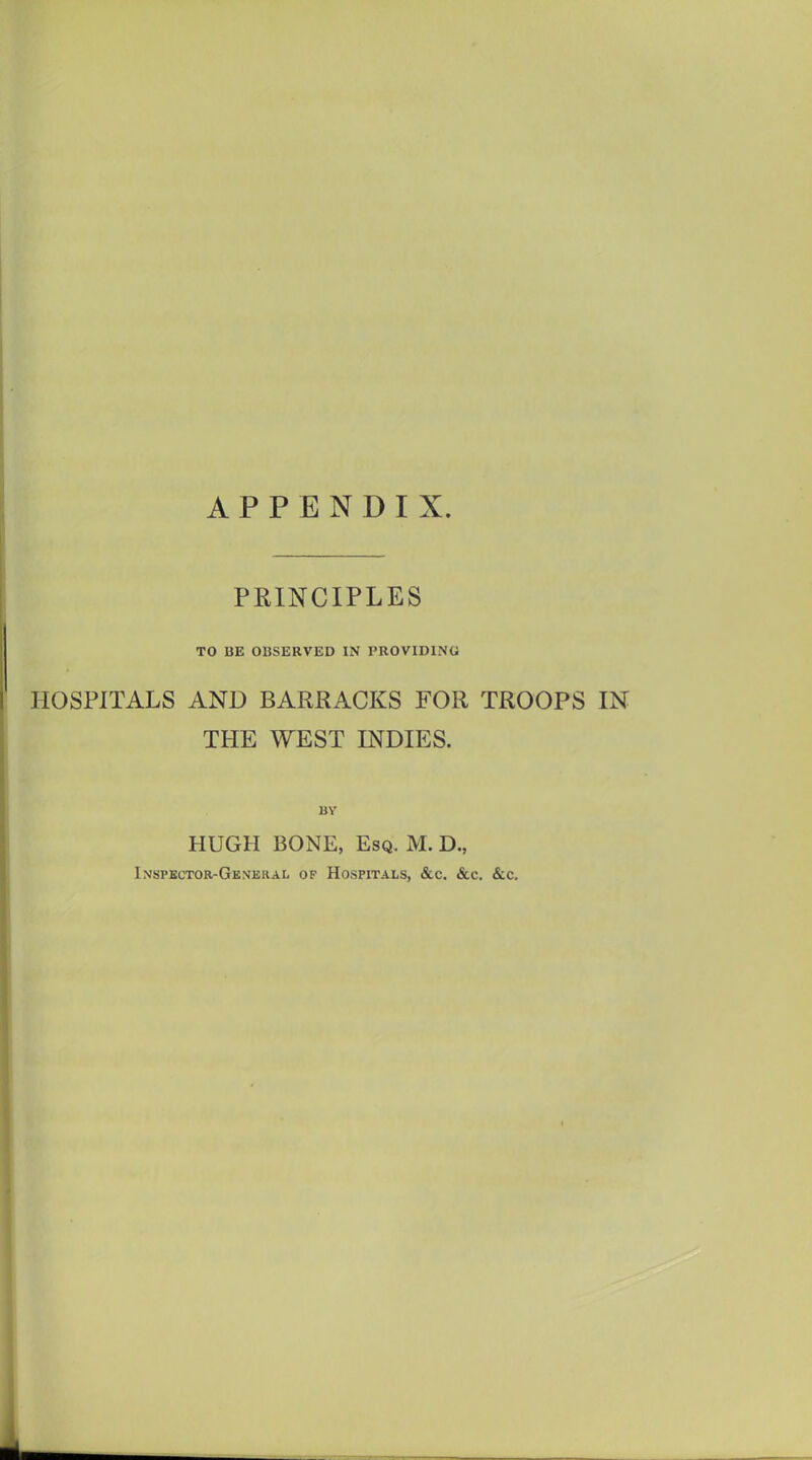 APPENDIX. PRINCIPLES TO BE OBSERVED IN PROVIDING HOSPITALS AND BARRACKS FOR TROOPS IN THE WEST INDIES. BY HUGH BONE, Esq. M. D., Inspector-General of Hospitals, &c. &c. &c.