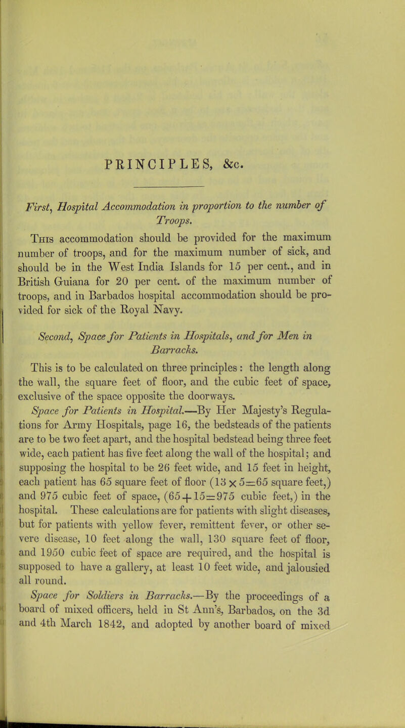 PRINCIPLES, &c. First^ Hospital Accommodation in proportion to the number of Troops. This accommodation should be provided for the maximum number of troops, and for the maximum number of sick, and should be in the West India Islands for 15 per cent, and in British Guiana for 20 per cent, of the maximum number of troops, and in Barbados hospital accommodation should be pro- vided for sick of the Royal Navy. Second^ Space for Patients in Hospitals^ and for Men in Barracks. This is to be calculated on three principles: the length along the wall, the square feet of floor, and the cubic feet of space, exclusive of the space opposite the doorways. Space for Patients in Hospital.—By Her Majesty's Regula- tions for Army Hospitals, page 16, the bedsteads of the patients are to be two feet apart, and the hospital bedstead being three feet wide, each patient has five feet along the wall of the hospital; and supposing the hospital to be 26 feet wide, and 15 feet in height, each patient has 65 square feet of floor (13 x 5=65 square feet,) and 975 cubic feet of space, (65 + 15=975 cubic feet,) in the hospital. These calculations are for patients with slight diseases, but for patients with yellow fever, remittent fever, or other se- vere disease, 10 feet along the wall, 130 square feet of floor, and 1950 cubic feet of space are required, and the hospital is supposed to have a gallery, at least 10 feet wide, and jalousied all round. Space for Soldiers in Barracks.—By the proceedings of a board of mixed officers, held in St Ann's, Barbados, on the 3d and 4th March 1842, and adopted by another board of mixed