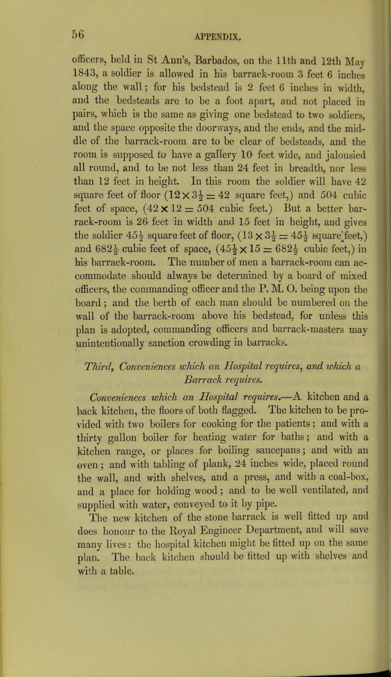officers, held in St Ann's, Barbados, on the 11th and 12th May 1843, a soldier is allowed in his barrack-room 3 feet 6 inches along the wall; for his bedstead is 2 feet 6 inches in width, and the bedsteads are to be a foot apart, and not placed in pairs, which is the same as giving one bedstead to two soldiers, and the space opposite the doorways, and the ends, and the mid- dle of the barrack-room are to be clear of bedsteads, and the room is supposed to have a gallery 10 feet wide, and jalousied all round, and to be not less than 24 feet in breadth, nor less than 12 feet in height. In this room the soldier will have 42 square feet of floor (12 X 3^ = 42 square feet,) and 504 cubic feet of space, (42 x 12 = 504 cubic feet.) But a better bar- rack-room is 26 feet in width and 15 feet in height, and gives the soldier 45^ square feet of floor, (13 x 3^ = 45^ square*feet,) and 682^ cubic feet of space, (45^x 15 = 682^ cubic feet,) in his barrack-room. The number of men a barrack-room can ac- commodate should always be determined by a board of mixed officers, the commanding officer and the P. M. O. being upon the board; and the berth of each man should be numbered on the wall of the barrack-room above his bedstead, for unless this plan is adopted, commanding officers and barrack-masters may unintentionally sanction crowding in barracks. Third, Conveniences which an Hospital requires^ and which a Barrack requires. Conveniences which an Hospital requires^—A kitchen and a back kitchen, the floors of both flagged. The kitchen to be pro- vided with two boilers for cooking for the patients; and with a thirty gallon boiler for heating water for baths; and with a kitchen range, or places for boiling saucepans; and with an oven; and with tabling of plank, 24 inches wide, placed round the wall, and with shelves, and a press, and with a coal-box, and a place for holding wood; and to be well ventilated, and supplied with water, conveyed to it by pipe. The new kitchen of the stone barrack is well fitted up and does honour to the Royal Engineer Department, and will save many lives: the hospital kitchen might be fitted up on the same plan. The back kitchen should be fitted up with shelves and with a table.