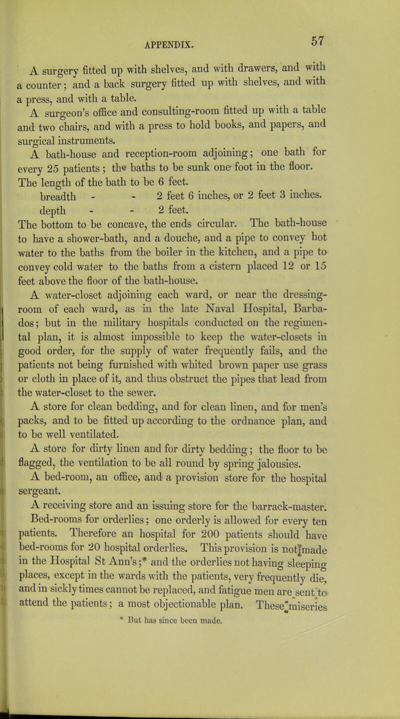 A surgery fitted up with shelves, and with drawers, and with a counter; and a back surgery fitted up with shelves, and with a press, and with a table. A surgeon's office and consulting-room fitted up with a table and two chairs, and with a press to hold books, and papers, and surgical instruments. A bath-house and reception-room adjoining; one bath for every 25 patients; the baths to be sunk one foot in the floor. The length of the bath to be 6 feet. breadth - - 2 feet 6 inches, or 2 feet 3 inches, depth - - 2 feet. The bottom to be concave, the ends circular. The bath-house to have a shower-bath, and a douche, and a pipe to convey hot water to the baths from the boiler in the kitchen, and a pipe to convey cold water to the baths from a cistern placed 12 or 15 feet above the floor of the bath-house. A water-closet adjoining each ward, or near the dressing- room of each ward, as in the late Naval Hospital, Barba- dos; but in the military hospitals conducted on the regimen- tal plan, it is almost impossible to keep the water-closets in good order, for the supply of water frequently fails, and the patients not being furnished with whited brown paper use grass or cloth in place of it, and thus obstruct the pipes that lead from the water-closet to the sewer. A store for clean bedding, and for clean linen, and for men's packs, and to be fitted up according to the ordnance plan, and to be well ventilated. A store for dirty linen and for dirty bedding; the floor to be flagged, the ventilation to be all round by spring jalousies. A bed-room, an office, and a provision store for the hospital sergeant. A receiving store and an issuing store for the barrack-master. Bed-rooms for orderlies; one orderly is allowed for every ten patients. Therefore an hospital for 200 patients should have bed-rooms for 20 hospital orderhes. This provision is not|made in the Hospital St Ann's ;* and the orderlies not having sleeping places, except in the wards with the patients, very frequently die, and in sickly times cannot be replaced, and fatigue men are sent'ta attend the patients; a most objectionable plan. These'miseries * But has since been made.