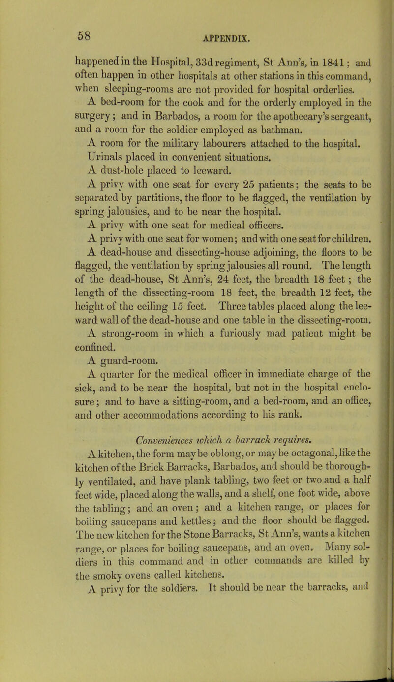 happened in the Hospital, 33d regiment, St Ann' s, in 1841; and often happen in other hospitals at other stations in this command, when sleeping-rooms are not provided for hospital orderlies. A bed-room for the cook and for the orderly employed in the surgery; and in Barbados, a room for the apothecary's sergeant, and a room for the soldier employed as bathman. A room for the military labourers attached to the hospital. Urinals placed in convenient situations. A dust-hole placed to leeward. A privy with one seat for every 25 patients; the seats to be separated by partitions, the floor to be flagged, the ventilation by spring jalousies, and to be near the hospital. A privy with one seat for medical officers. A privy with one seat for women; and with one seat for children. A dead-house and dissecting-house adjoining, the floors to be flagged, the ventilation by spring jalousies all round. The length of the dead-house, St Ann's, 24 feet, the breadth 18 feet; the length of the dissecting-room 18 feet, the breadth 12 feet, the height of the ceiling 15 feet. Three tables placed along the lee- ward wall of the dead-house and one table in the dissecting-room. A strong-room in wliich a furiously mad patient might be confined. A guard-room. A quarter for the medical officer in immediate charge of the sick, and to be near the hospital, but not in the hospital enclo- sure ; and to have a sitting-room, and a bed-room, and an office, and other accommodations according to his rank. Conveniences lohich a barrack requires. A kitchen, the form maybe oblong, or maybe octagonal, like the kitchen of the Brick Barracks, Barbados, and should be thorough- ly ventilated, and have plank tabling, two feet or two and a half feet wide, placed along the walls, and a shelf, one foot wide, above the tabling; and an oven; and a kitchen range, or places for boiling saucepans and kettles; and the floor should be flagged. The new kitchen for the Stone Barracks, St Ann's, wants a kitchen range, or places for boiling saucepans, and an oven. Many sol- diers in this command and in other conunands are killed by the smoky ovens called kitchens. A privy for the soldiers. It should be near the barracks, and