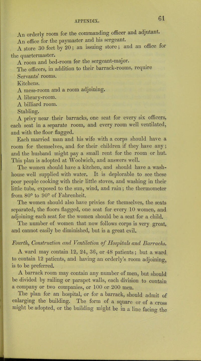 An orderly room for the commanding officer and adjutant. An office for the paymaster and his sergeant. A store 30 feet by 20; an issuing store; and an office for the quartermaster. A room and bed-room for the sergeant-major. The officers, in addition to their barrack-rooms, require Servants' rooms. Kitchens. A mess-room and a room adjoining. A library-room. A billiard room. Stabling. A privy near their barracks, one seat for every six officers, each seat in a separate room, and every room well ventilated, and with the floor flagged. Each married man and his wife with a corps should have a room for themselves, and for their children if they have any; and the husband might pay a small rent for the room or hut This plan is adopted at Woolwich, and answers well. The women should have a kitchen, and should have a wash- house well supplied with water. It is deplorable to see these poor people cooking with their little stoves, and washing in their little tubs, exposed to the sun, wind, and rain; the thermometer from 80° to 90° of Fahrenheit. The women should also have privies for themselves, the seats separated, the floors flagged, one seat for every 10 women, and adjoining each seat for the women should be a seat for a child. The number of women that now follows corps is very great, and cannot easily be diminished, but is a great evil. Fourth^ Construction and Ventilation of Hospitals and Barracks. A ward may contain 12, 24, 36, or 48 patients; but a ward to contain 12 patients, and having an orderly's room adjoining, is to be preferred. A barrack room may contain any number of men, but should be divided by railing or parapet walls, each division to contain a company or two companies, or 100 or 200 men. The plan for an hospital, or for a barrack, should admit of enlarging the building. The form of a square or of a cross might be adopted, or the building might be in a line facing the