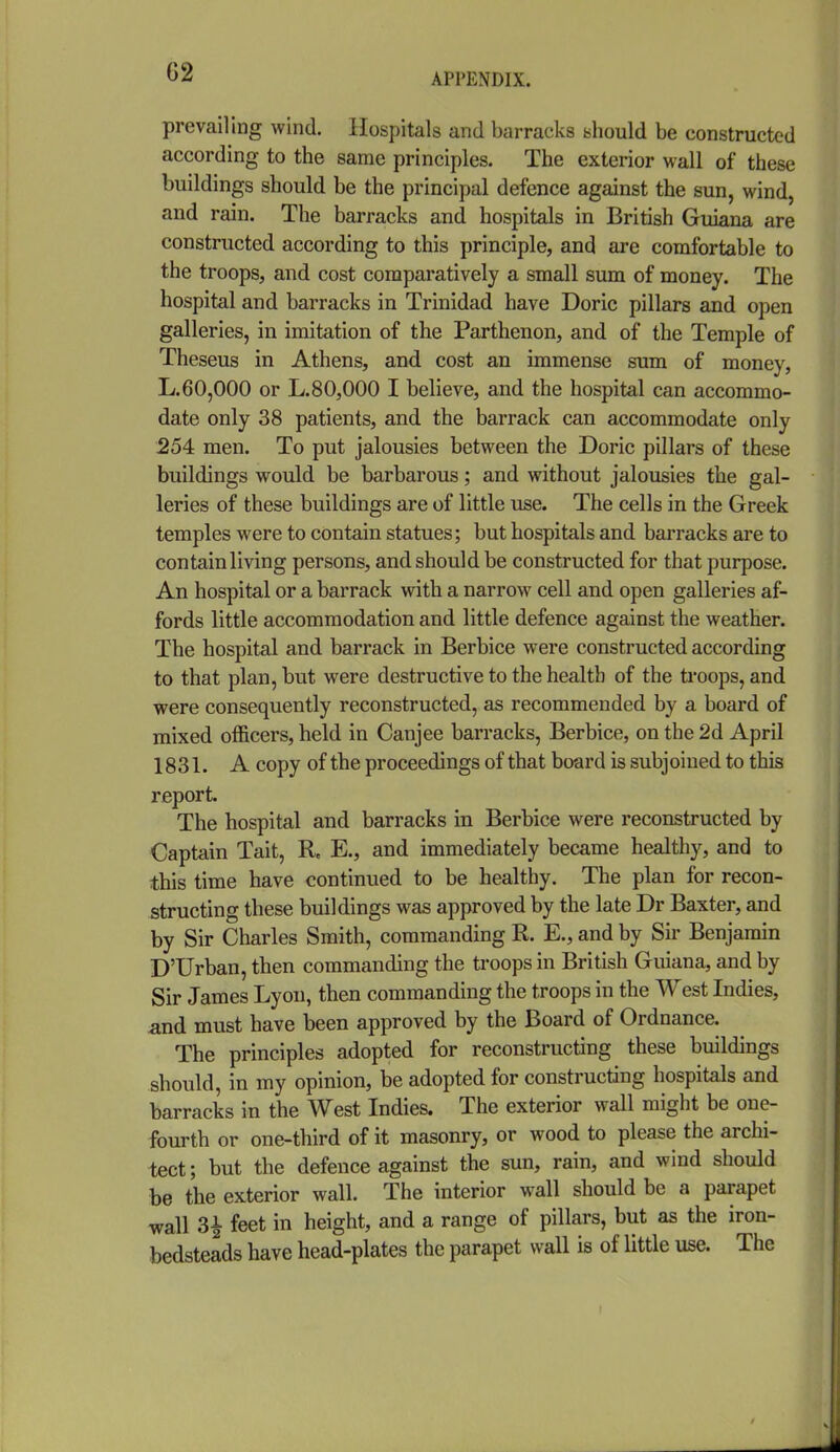 prevailing wind. Hospitals and barracks should be constructed according to the same principles. The exterior wall of these buildings should be the principal defence against the sun, wind, and rain. The barracks and hospitals in British Guiana are constructed according to this principle, and are comfortable to the troops, and cost comparatively a small sum of money. The hospital and barracks in Trinidad have Doric pillars and open galleries, in imitation of the Parthenon, and of the Temple of Theseus in Athens, and cost an immense sura of money, L.60,000 or L.80,000 I believe, and the hospital can accommo- date only 38 patients, and the barrack can accommodate only 254 men. To put jalousies between the Doric pillars of these buildings would be barbarous; and without jalousies the gal- leries of these buildings are of little use. The cells in the Greek temples were to contain statues; but hospitals and barracks are to contain living persons, and should be constructed for that purpose. An hospital or a barrack with a narrow cell and open galleries af- fords little accommodation and little defence against the weather. The hospital and barrack in Berbice were constructed according to that plan, but were destructive to the health of the troops, and were consequently reconstructed, as recommended by a board of mixed officers, held in Canjee barracks, Berbice, on the 2d April 1831. A copy of the proceedings of that board is subjoined to this report. The hospital and barracks in Berbice were reconstructed by Captain Tait, R. E., and immediately became healthy, and to this time have continued to be healthy. The plan for recon- structing these buildings was approved by the late Dr Baxter, and by Sir Charles Smith, commanding R. E., and by Sir Benjamin D'Urban, then commanding the troops in British Guiana, and by Sir James Lyon, then commanding the troops in the West Indies, and must have been approved by the Board of Ordnance. The principles adopted for reconstructing these buildings should, in my opinion, be adopted for constructing hospitals and barracks in the West Indies. The exterior wall might be one- fourth or one-third of it masonry, or wood to please the archi- tect ; but the defence against the sun, rain, and wind should be the exterior wall. The interior wall should be a parapet wall 3^ feet in height, and a range of pillars, but as the iron- bedsteads have head-plates the parapet wall is of little use. The