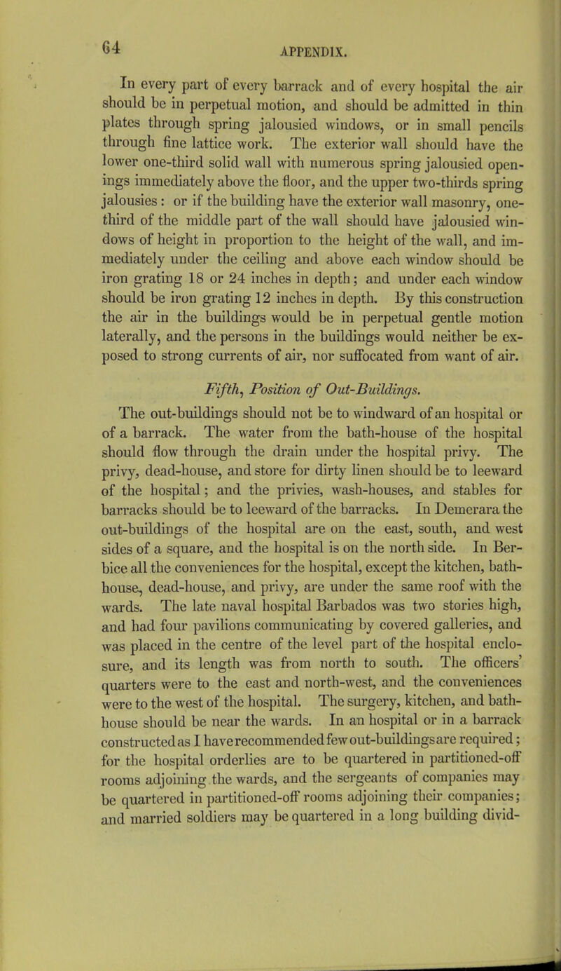 In every part of every barrack and of every hospital the air should be in perpetual motion, and should be admitted in thin plates through spring jalousied windows, or in small pencils through fine lattice work. The exterior wall should have the lower one-third solid wall with numerous spring jalousied open- ings immediately above the floor, and the upper two-thirds spring jalousies : or if the building have the exterior wall masonry, one- third of the middle part of the wall should have jalousied win- dows of height in proportion to the height of the wall, and im- mediately under the ceiling and above each window should be iron grating 18 or 24 inches in depth; and under each window should be iron grating 12 inches in depth. By this construction the air in the buildings would be in perpetual gentle motion laterally, and the persons in the buildings would neither be ex- posed to strong currents of air, nor suffocated from want of air. Fifth^ Position of Out-Buildings. The out-buildings should not be to windward of an hospital or of a barrack. The water from the bath-house of the hospital should flow through the drain under the hospital privy. The privy, dead-house, and store for dirty linen should be to leeward of the hospital; and the privies, wash-houses, and stables for barracks should be to leeward of the barracks. In Demerara the out-buildings of the hospital are on the east, south, and west sides of a square, and the hospital is on the north side. In Ber- bice all the conveniences for the hospital, except the kitchen, bath- house, dead-house, and privy, are under the same roof with the wards. The late naval hospital Barbados was two stories high, and had four pavilions communicating by covered galleries, and was placed in the centre of the level part of the hospital enclo- sure, and its length was from north to south. The ofl!icers' quarters were to the east and north-west, and the conveniences were to the west of the hospital. The surgery, kitchen, and bath- house should be near the wards. In an hospital or in a barrack constructed as I have recommended few out-buildings are required; for the hospital orderlies are to be quartered in partitioned-off rooms adjoining the wards, and the sergeants of companies may be quartered in partitioned-off rooms adjoining their companies; and married soldiers may be quartered in a long building divid-